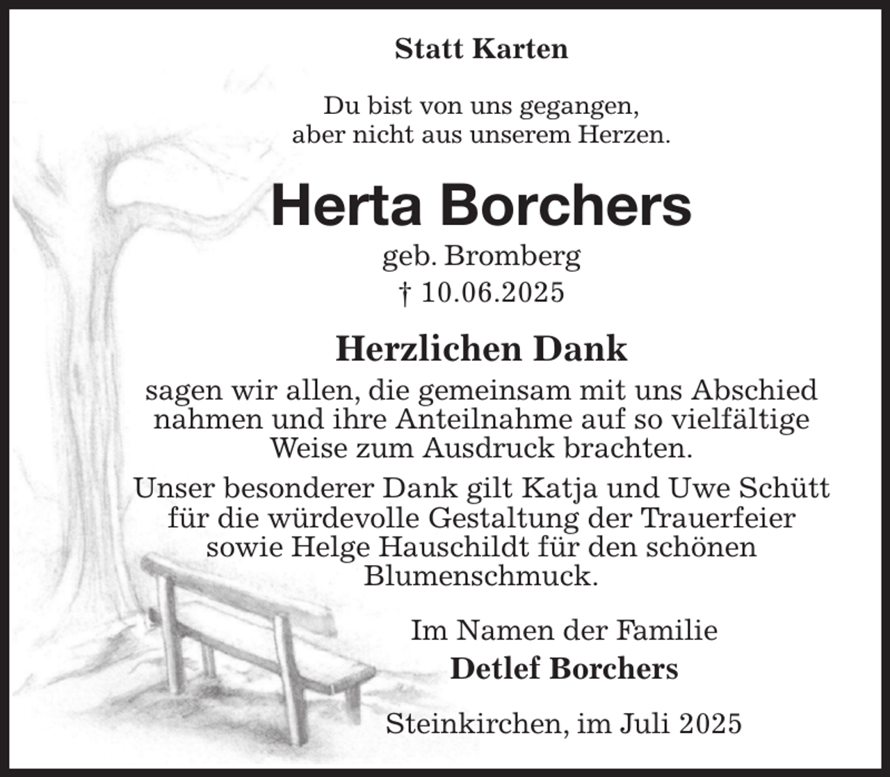 <p>Statt Karten<br />Du bist von uns gegangen,<br />aber nicht aus unserem Herzen.<br />Herta Borchers<br />geb. Bromberg<br />† 10.06.2025<br />Herzlichen Dank<br />sagen wir allen, die gemeinsam mit uns Abschied<br />nahmen und ihre Anteilnahme auf so vielfältige<br />Weise zum Ausdruck brachten.<br />Unser besonderer Dank gilt Katja und Uwe Schütt<br />für die würdevolle Gestaltung der Trauerfeier<br />sowie Helge Hauschildt für den schönen<br />Blumenschmuck.<br />Im Namen der Familie<br />Detlef Borchers<br />Steinkirchen, im Juli 2025</p>