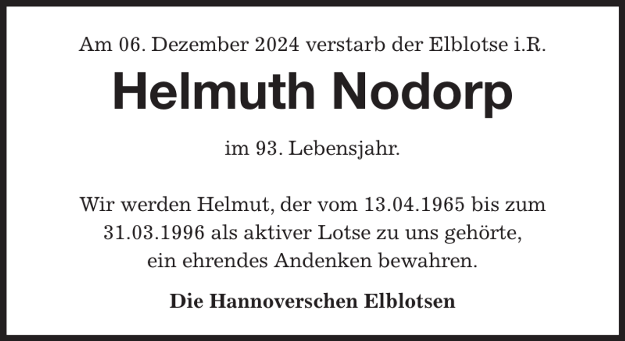 <p>Am 06. Dezember 2024 verstarb der Elblotse i.R.<br />Helmuth Nodorp<br />im 93. Lebensjahr.</p><p>Wir werden Helmut, der vom 13.04.1965 bis zum 31.03.1996 als aktiver Lotse zu uns gehörte,<br />ein ehrendes Andenken bewahren.<br />Die Hannoverschen Elblotsen</p>
