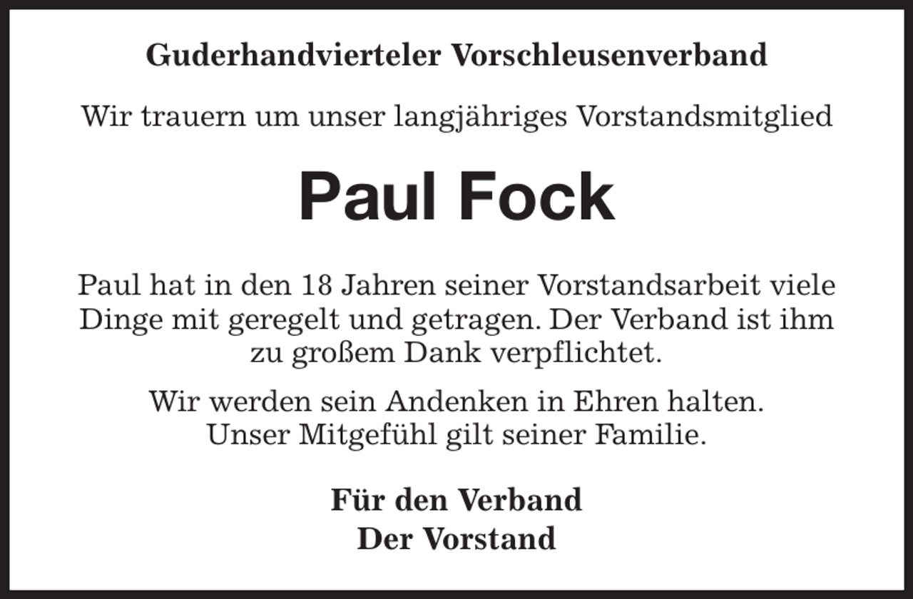 <p>Guderhandvierteler Vorschleusenverband</p><p>Wir trauern um unser langjähriges Vorstandsmitglied<br />Paul Fock<br />Paul hat in den 18 Jahren seiner Vorstandsarbeit viele Dinge mit geregelt und getragen. Der Verband ist ihm zu großem Dank verpflichtet.<br />Wir werden sein Andenken in Ehren halten.<br />Unser Mitgefühl gilt seiner Familie.<br />Für den Verband<br />Der Vorstand</p>