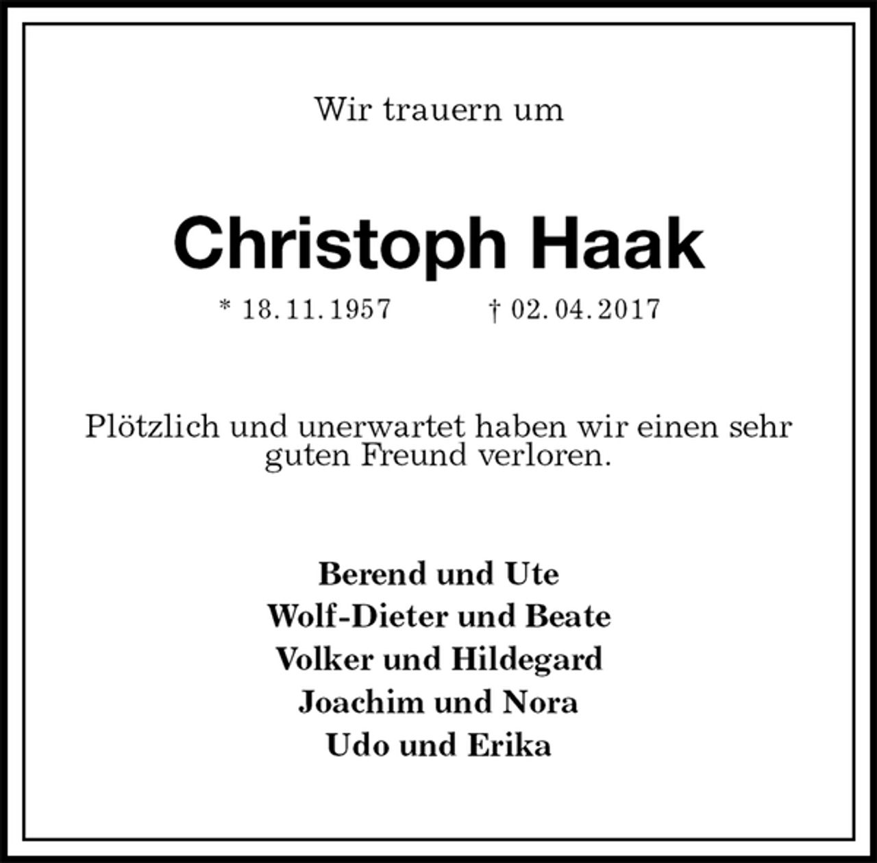 <p>Wir trauern um<br />Christoph Haak<br />* 18. 11. 1957 † 02. 04. 2017<br />Plötzlich und unerwartet haben wir einen sehr guten Freund verloren.<br />Berend und Ute<br />Wolf-Dieter und Beate<br />Volker und Hildegard<br />Joachim und Nora<br />Udo und Erika</p>