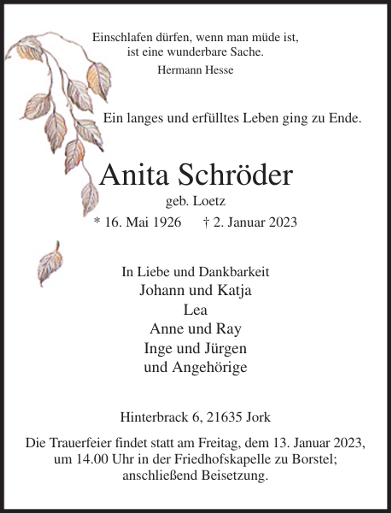 <p>Einschlafen dürfen, wenn man müde ist,<br />ist eine wunderbare Sache.<br />Hermann Hesse<br />Ein langes und erfülltes Leben ging zu Ende.<br />Anita Schröder<br />geb. Loetz<br />* 16. Mai 1926 † 2. Januar 2023<br />In Liebe und Dankbarkeit<br />Johann und Katja<br />Lea<br />Anne und Ray<br />Inge und Jürgen<br />und Angehörige<br />Hinterbrack 6, 21635 Jork<br />Die Trauerfeier findet statt am Freitag, dem 13. Januar 2023,<br />um 14.00 Uhr in der Friedhofskapelle zu Borstel;<br />anschließend Beisetzung.</p>