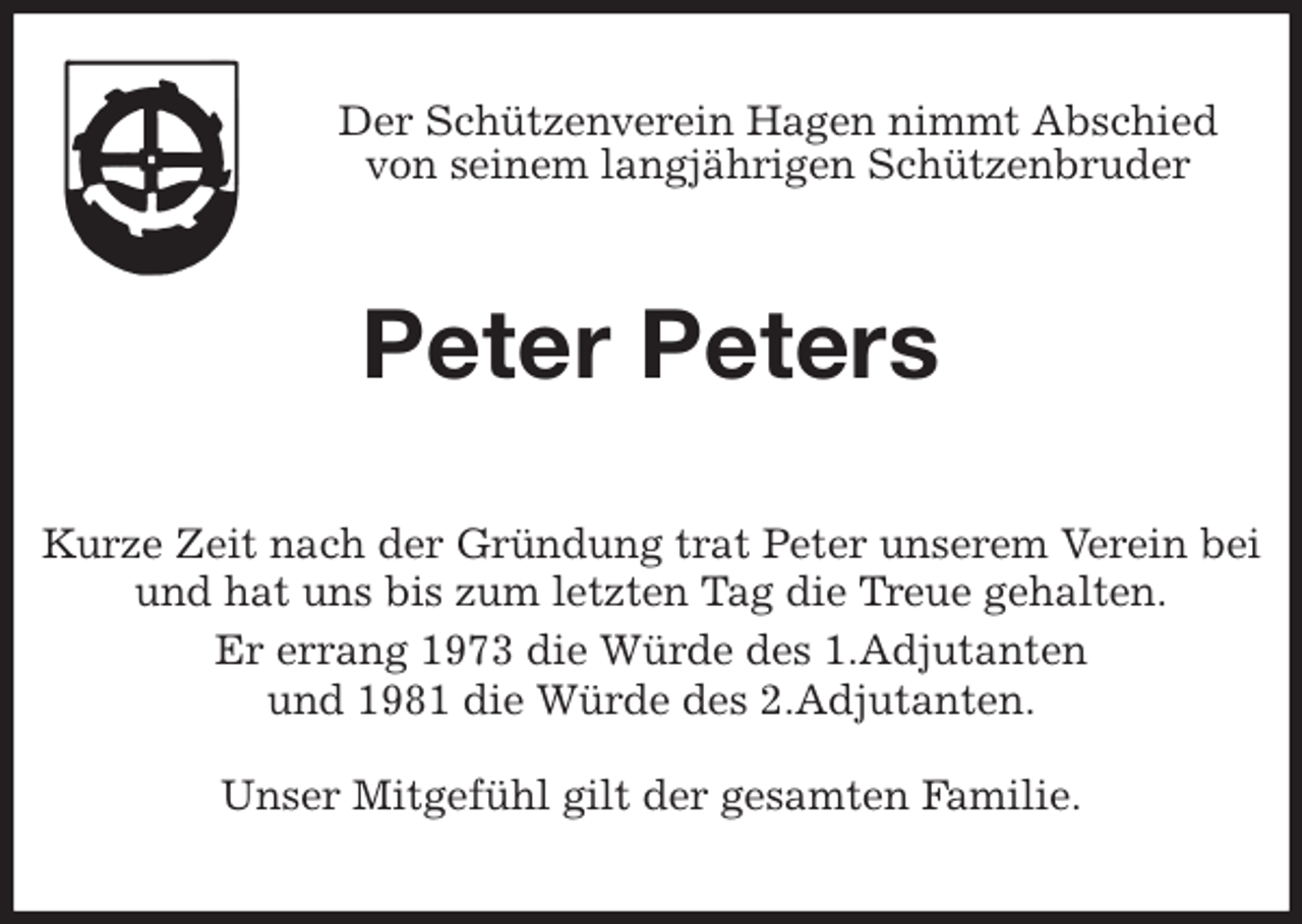 <p>Der Schützenverein Hagen nimmt Abschied<br />von seinem langjährigen Schützenbruder<br />Peter Peters<br />Kurze Zeit nach der Gründung trat Peter unserem Verein bei<br />und hat uns bis zum letzten Tag die Treue gehalten.<br />Er errang 1973 die Würde des 1.Adjutanten<br />und 1981 die Würde des 2.Adjutanten.</p>
<p>Unser Mitgefühl gilt der gesamten Familie.</p>