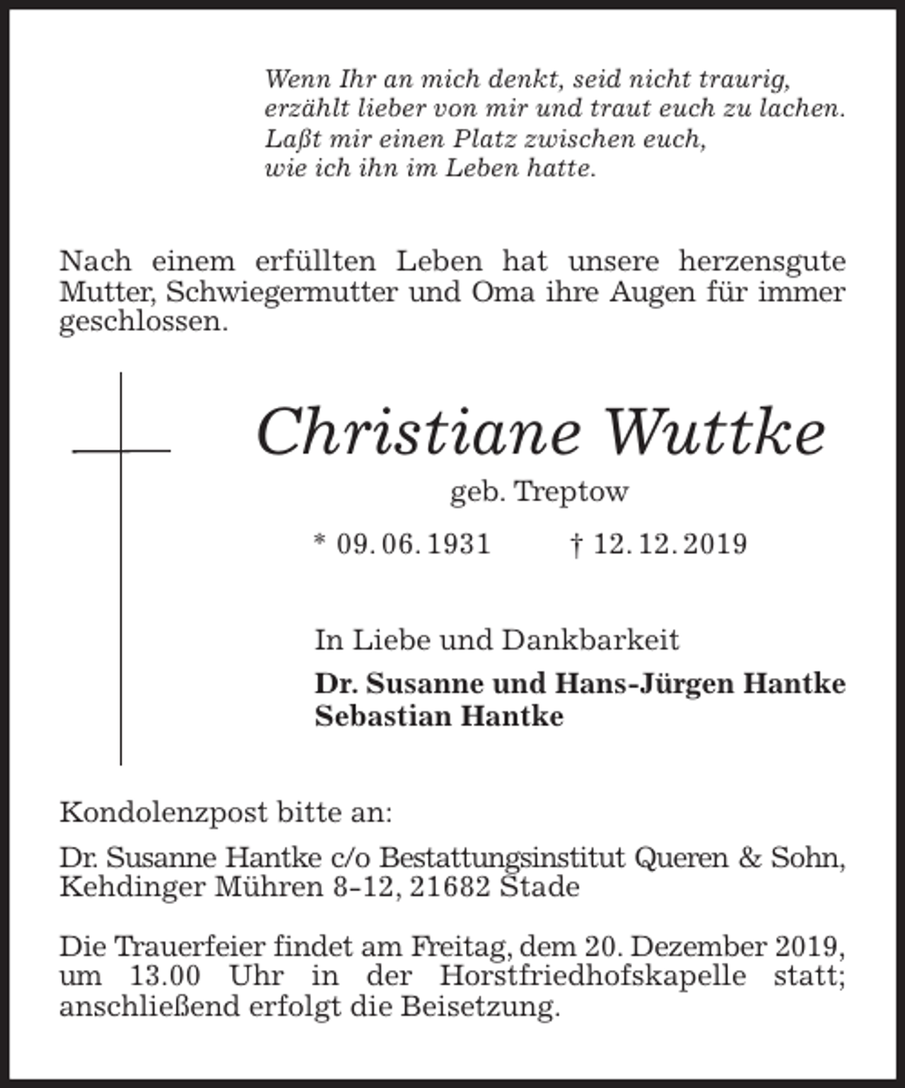 <p>Wenn Ihr an mich denkt, seid nicht traurig,<br />erzählt lieber von mir und traut euch zu lachen.<br />Laßt mir einen Platz zwischen euch,<br />wie ich ihn im Leben hatte.<br />Nach einem erfüllten Leben hat unsere herzensgute Mutter, Schwiegermutter und Oma ihre Augen für immer<br />geschlossen.<br />Christiane Wuttke<br />geb. Treptow<br />* 09. 06. 1931 † 12. 12. 2019<br />In Liebe und Dankbarkeit<br />Dr. Susanne und Hans-Jürgen Hantke<br />Sebastian Hantke<br />Kondolenzpost bitte an:<br />Dr. Susanne Hantke c/o Bestattungsinstitut Queren &amp; Sohn,<br />Kehdinger Mühren 8-12, 21682 Stade</p>
<p>Die Trauerfeier findet am Freitag, dem 20. Dezember 2019,<br />um 13.00 Uhr in der Horstfriedhofskapelle statt;<br />anschließend erfolgt die Beisetzung.</p>