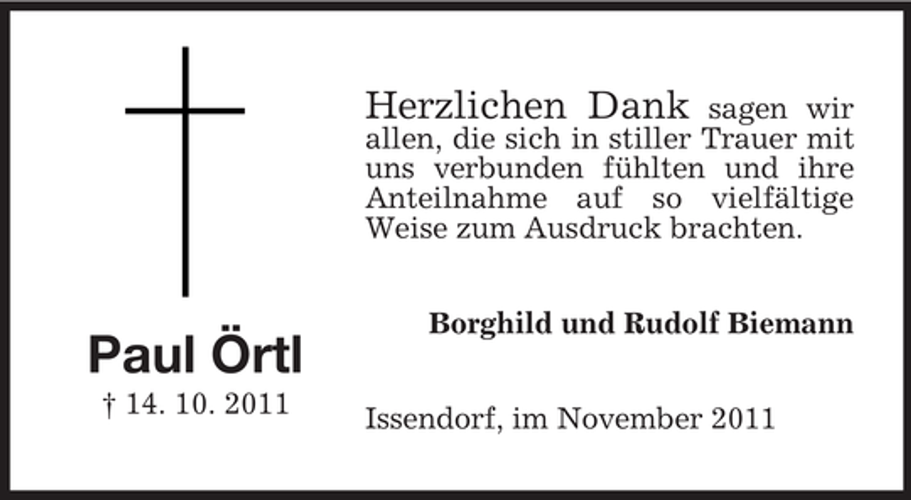 <p>Herzlichen Dank</p><p>sagen wir<br />allen, die sich in stiller Trauer mit<br />uns verbunden fühlten und ihre<br />Anteilnahme auf so vielfältige<br />Weise zum Ausdruck brachten.</p><p>Paul Örtl<br />† 14. 10. 2011</p><p>Borghild und Rudolf Biemann<br />Issendorf, im November 2011</p>