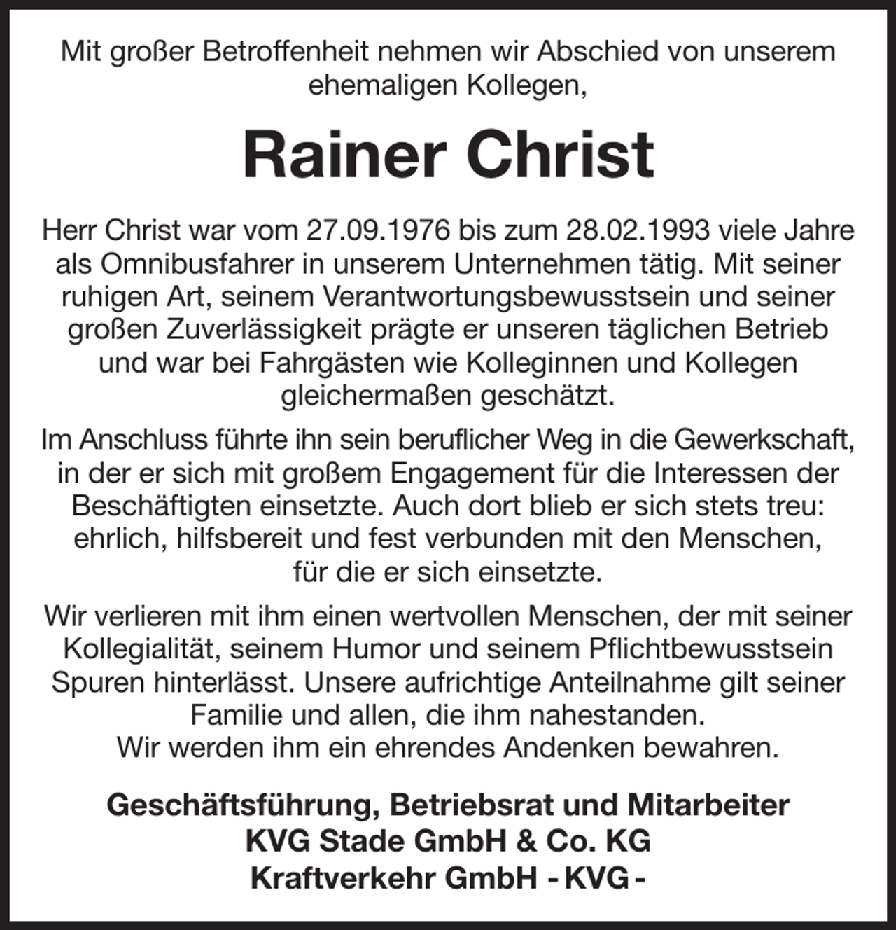 <p>Mit großer Betroffenheit nehmen wir Abschied von unserem ehemaligen Kollegen,<br />Rainer Christ<br />Herr Christ war vom 27.09.1976 bis zum 28.02.1993 viele Jahre<br />als Omnibusfahrer in unserem Unternehmen tätig. Mit seiner ruhigen Art, seinem Verantwortungsbewusstsein und seiner großen Zuverlässigkeit prägte er unseren täglichen Betrieb und war bei Fahrgästen wie Kolleginnen und Kollegen<br />gleichermaßen geschätzt.<br />Im Anschluss führte ihn sein beruflicher Weg in die Gewerkschaft,<br />in der er sich mit großem Engagement für die Interessen der Beschäftigten einsetzte. Auch dort blieb er sich stets treu:<br />ehrlich, hilfsbereit und fest verbunden mit den Menschen,<br />für die er sich einsetzte.<br />Wir verlieren mit ihm einen wertvollen Menschen, der mit seiner<br />Kollegialität, seinem Humor und seinem Pflichtbewusstsein Spuren hinterlässt. Unsere aufrichtige Anteilnahme gilt seiner Familie und allen, die ihm nahestanden.<br />Wir werden ihm ein ehrendes Andenken bewahren.<br />Geschäftsführung, Betriebsrat und Mitarbeiter<br />KVG Stade GmbH &amp; Co. KG<br />Kraftverkehr GmbH - KVG -</p>