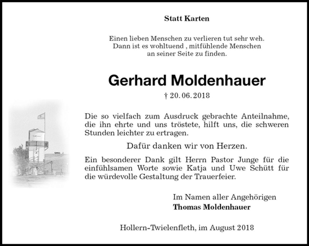 <p>Statt Karten<br />Einen lieben Menschen zu verlieren tut sehr weh.<br />Dann ist es wohltuend , mitfühlende Menschen<br />an seiner Seite zu finden.<br />Gerhard Moldenhauer<br />† 20. 06. 2018<br />Die so vielfach zum Ausdruck gebrachte Anteilnahme, die ihn ehrte und uns tröstete, hilft uns, die schweren<br />Stunden leichter zu ertragen.</p><p>Dafür danken wir von Herzen.</p><p>Ein besonderer Dank gilt Herrn Pastor Junge für die<br />einfühlsamen Worte sowie Katja und Uwe Schütt für<br />die würdevolle Gestaltung der Trauerfeier.<br />Im Namen aller Angehörigen<br />Thomas Moldenhauer<br />Hollern-Twielenfleth, im August 2018</p>
