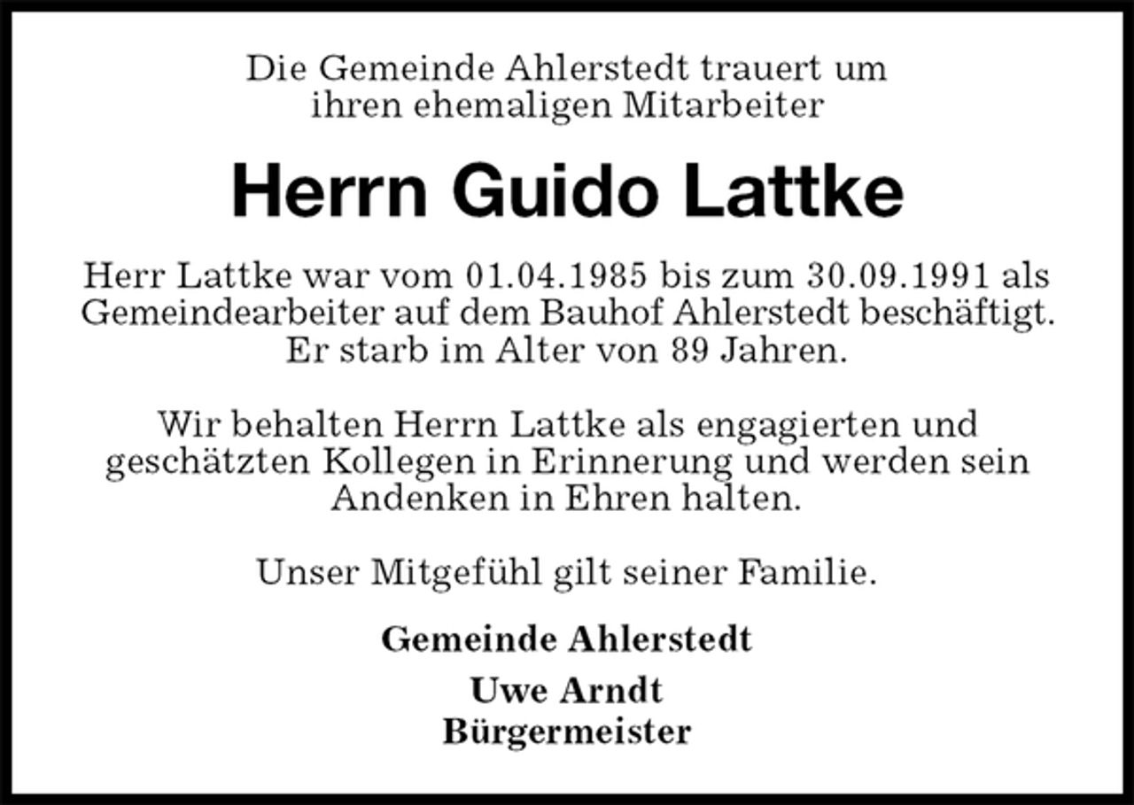 <p>Die Gemeinde Ahlerstedt trauert um<br />ihren ehemaligen Mitarbeiter<br />Herrn Guido Lattke<br />Herr Lattke war vom 01.04.1985 bis zum 30.09.1991 als Gemeindearbeiter auf dem Bauhof Ahlerstedt beschäftigt. Er starb im Alter von 89 Jahren.</p><p>Wir behalten Herrn Lattke als engagierten und<br />geschätzten Kollegen in Erinnerung und werden sein Andenken in Ehren halten.</p><p>Unser Mitgefühl gilt seiner Familie.<br />Gemeinde Ahlerstedt<br />Uwe Arndt<br />Bürgermeister</p>