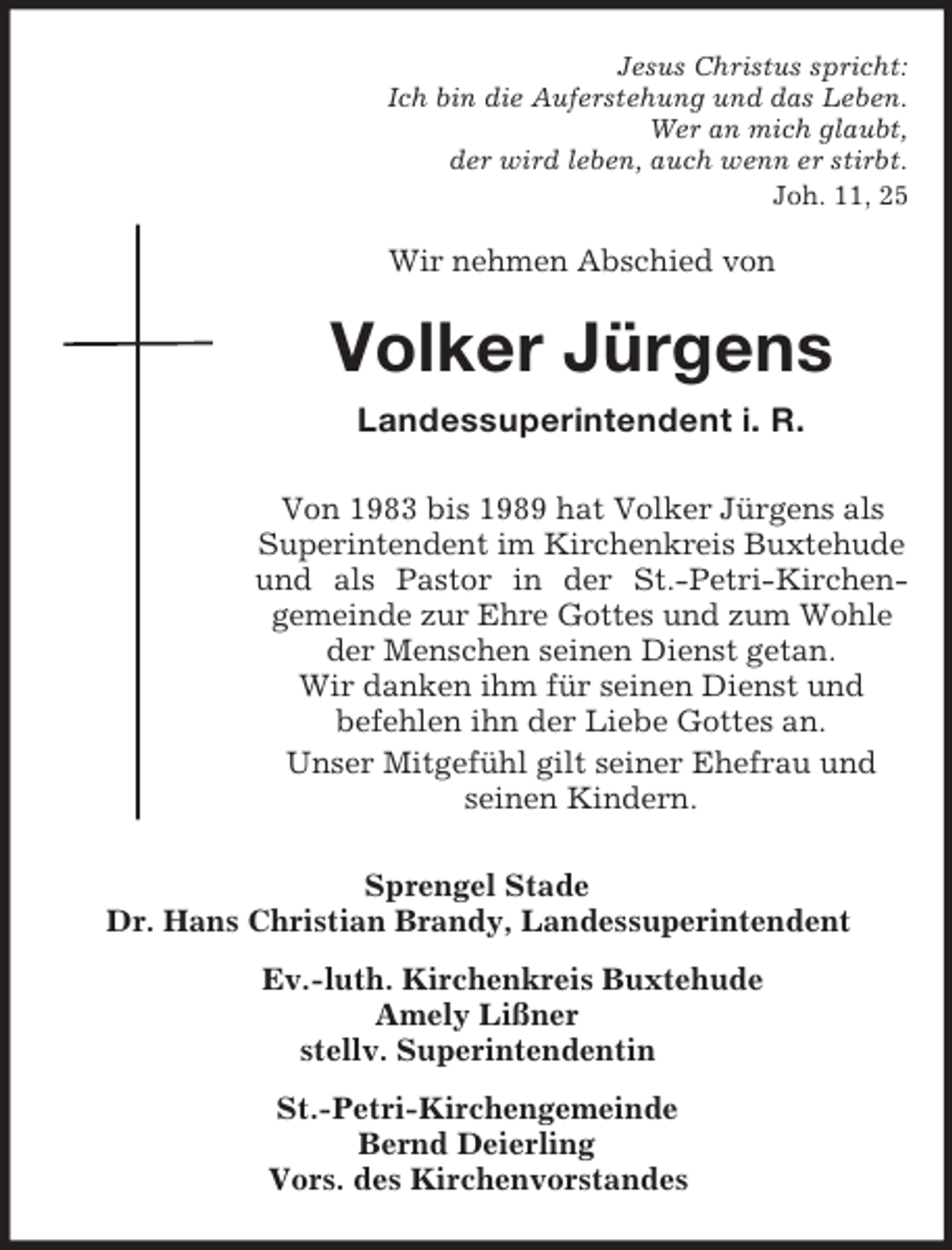 <p>Jesus Christus spricht:<br />Ich bin die Auferstehung und das Leben.<br />Wer an mich glaubt,<br />der wird leben, auch wenn er stirbt.<br />Joh. 11, 25</p><p>Wir nehmen Abschied von</p><p>Volker Jürgens<br />Landessuperintendent i. R.<br />Von 1983 bis 1989 hat Volker Jürgens als<br />Superintendent im Kirchenkreis Buxtehude<br />und als Pastor in der St.-Petri-Kirchengemeinde zur Ehre Gottes und zum Wohle<br />der Menschen seinen Dienst getan.<br />Wir danken ihm für seinen Dienst und<br />befehlen ihn der Liebe Gottes an.<br />Unser Mitgefühl gilt seiner Ehefrau und<br />seinen Kindern.<br />Sprengel Stade<br />Dr. Hans Christian Brandy, Landessuperintendent<br />Ev.-luth. Kirchenkreis Buxtehude<br />Amely Lißner<br />stellv. Superintendentin<br />St.-Petri-Kirchengemeinde<br />Bernd Deierling<br />Vors. des Kirchenvorstandes</p>