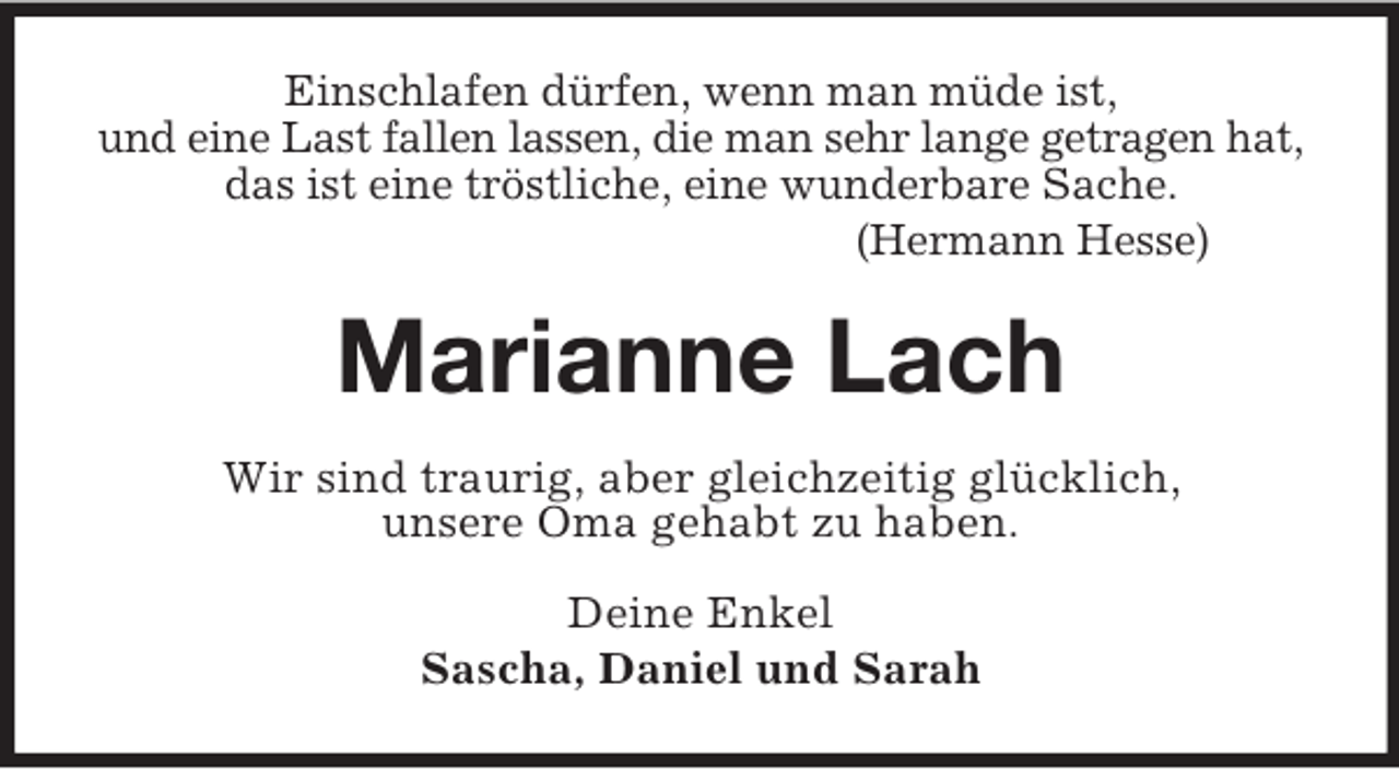 <p>Einschlafen dürfen, wenn man müde ist,<br />und eine Last fallen lassen, die man sehr lange getragen hat,<br />das ist eine tröstliche, eine wunderbare Sache.<br />(Hermann Hesse)<br />Marianne Lach<br />Wir sind traurig, aber gleichzeitig glücklich,<br />unsere Oma gehabt zu haben.<br />Deine Enkel<br />Sascha, Daniel und Sarah</p>