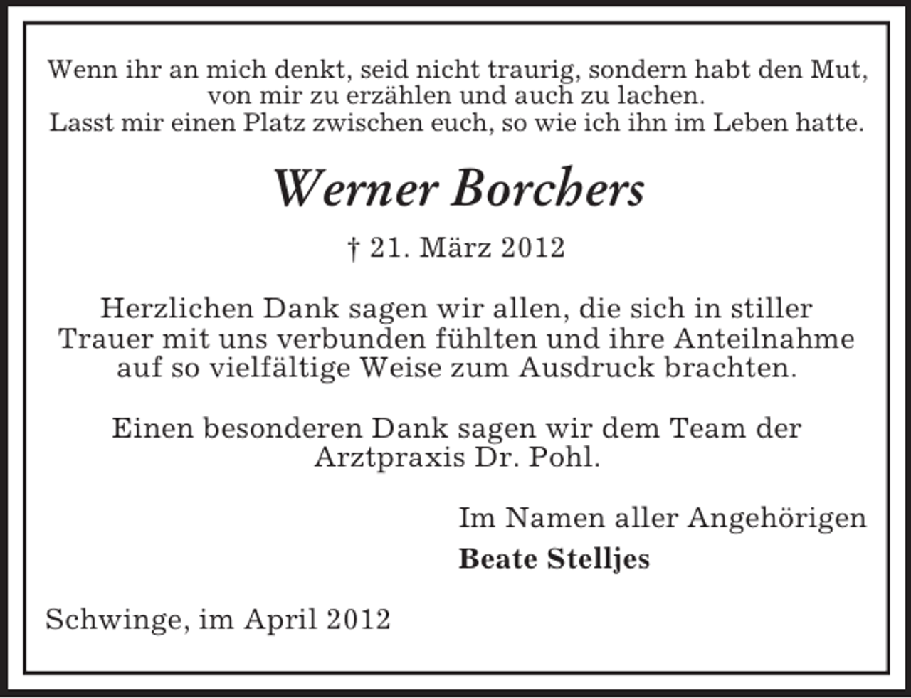 <p>Wenn ihr an mich denkt, seid nicht traurig, sondern habt den Mut,<br />von mir zu erzählen und auch zu lachen.<br />Lasst mir einen Platz zwischen euch, so wie ich ihn im Leben hatte.</p><p>Werner Borchers<br />† 21. März 2012<br />Herzlichen Dank sagen wir allen, die sich in stiller<br />Trauer mit uns verbunden fühlten und ihre Anteilnahme<br />auf so vielfältige Weise zum Ausdruck brachten.<br />Einen besonderen Dank sagen wir dem Team der<br />Arztpraxis Dr. Pohl.<br />Im Namen aller Angehörigen<br />Beate Stelljes<br />Schwinge, im April 2012</p>
