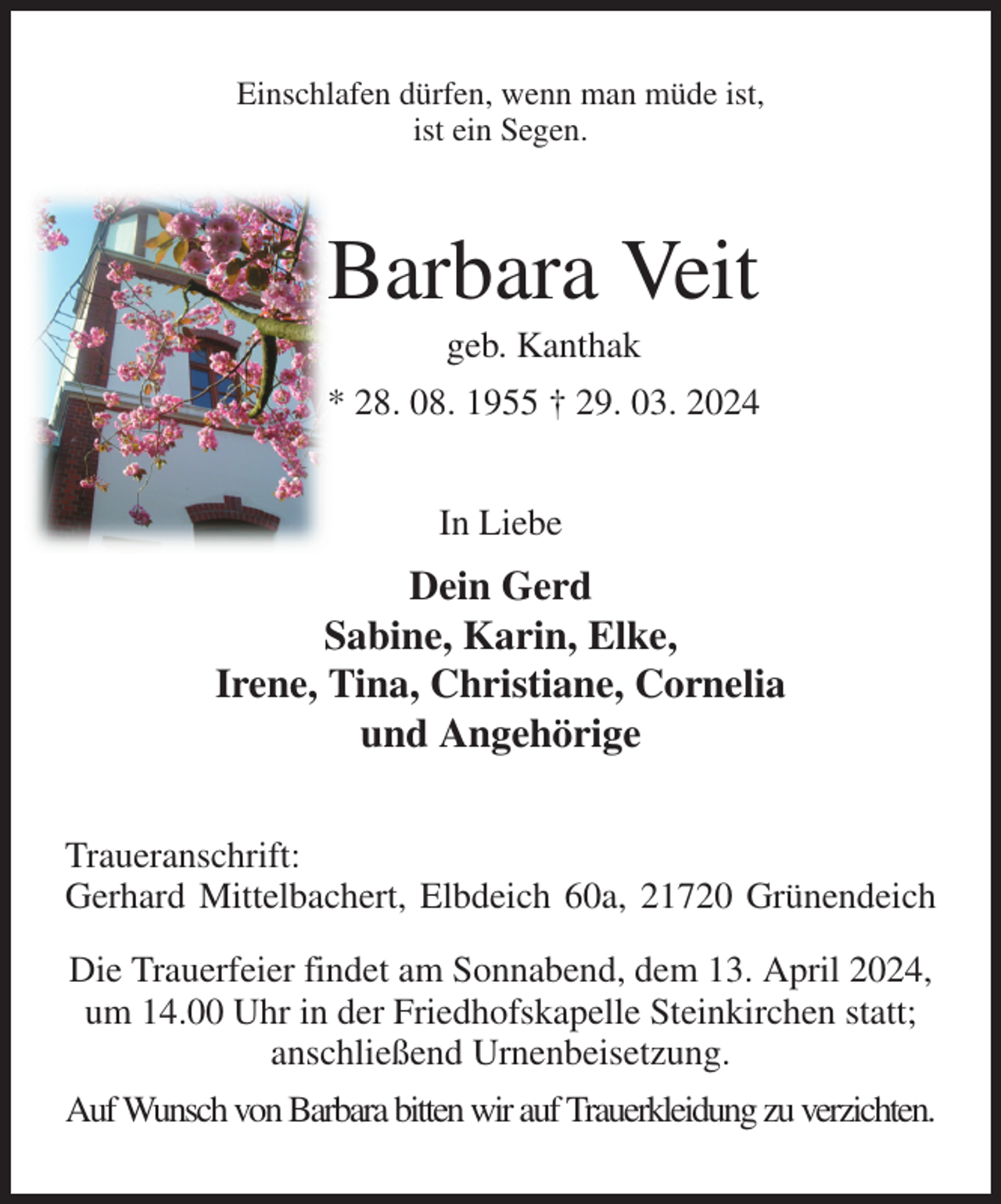 <p>Einschlafen dürfen, wenn man müde ist,<br />ist ein Segen.<br />Barbara Veit<br />geb. Kanthak<br />* 28. 08. 1955 † 29. 03. 2024<br />In Liebe<br />Dein Gerd<br />Sabine, Karin, Elke,<br />Irene, Tina, Christiane, Cornelia<br />und Angehörige<br />Traueranschrift:<br />Gerhard Mittelbachert, Elbdeich 60a, 21720 Grünendeich<br />Die Trauerfeier findet am Sonnabend, dem 13. April 2024,<br />um 14.00 Uhr in der Friedhofskapelle Steinkirchen statt;<br />anschließend Urnenbeisetzung.<br />Auf Wunsch von Barbara bitten wir auf Trauerkleidung zu verzichten.</p>