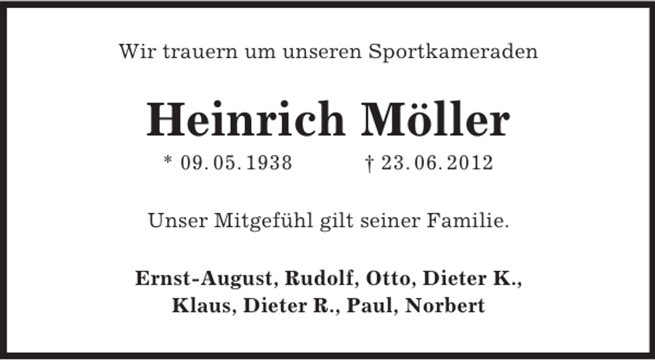 <p>Wir trauern um unseren Sportkameraden</p><p>Heinrich Möller<br />* 09. 05. 1938</p><p>† 23. 06. 2012</p><p>Unser Mitgefühl gilt seiner Familie.<br />Ernst-August, Rudolf, Otto, Dieter K.,<br />Klaus, Dieter R., Paul, Norbert</p>