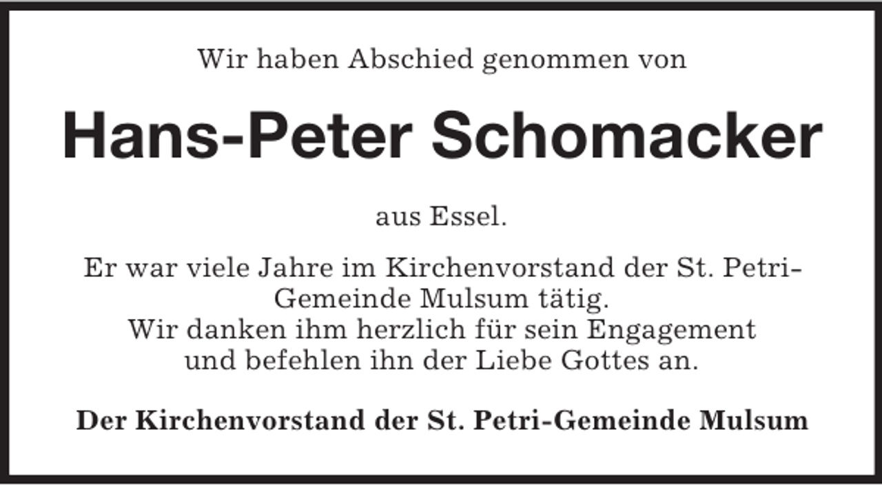 <p>Wir haben Abschied genommen von<br />Hans-Peter Schomacker<br />aus Essel.<br />Er war viele Jahre im Kirchenvorstand der St. Petri-<br />Gemeinde Mulsum tätig.<br />Wir danken ihm herzlich für sein Engagement<br />und befehlen ihn der Liebe Gottes an.<br />Der Kirchenvorstand der St. Petri-Gemeinde Mulsum</p>