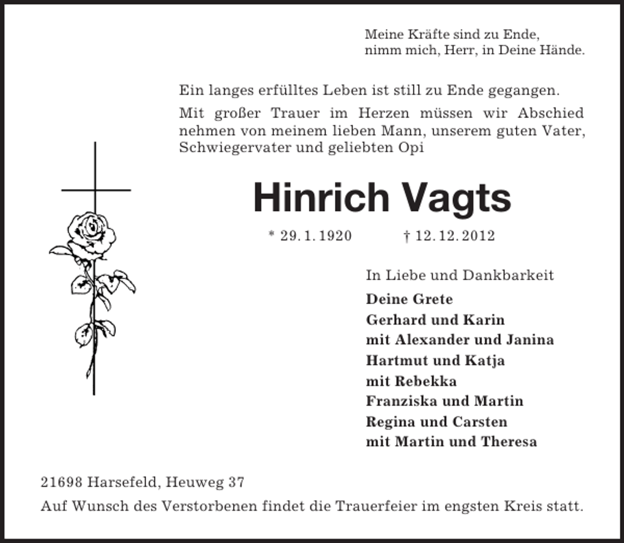 <p>Meine Kräfte sind zu Ende,<br />nimm mich, Herr, in Deine Hände.<br />Ein langes erfülltes Leben ist still zu Ende gegangen.<br />Mit großer Trauer im Herzen müssen wir Abschied<br />nehmen von meinem lieben Mann, unserem guten Vater,<br />Schwiegervater und geliebten Opi<br />Hinrich Vagts<br />* 29. 1. 1920 † 12. 12. 2012<br />In Liebe und Dankbarkeit<br />Deine Grete<br />Gerhard und Karin<br />mit Alexander und Janina<br />Hartmut und Katja<br />mit Rebekka<br />Franziska und Martin<br />Regina und Carsten<br />mit Martin und Theresa<br />21698 Harsefeld, Heuweg 37<br />Auf Wunsch des Verstorbenen findet die Trauerfeier im engsten Kreis statt.</p>