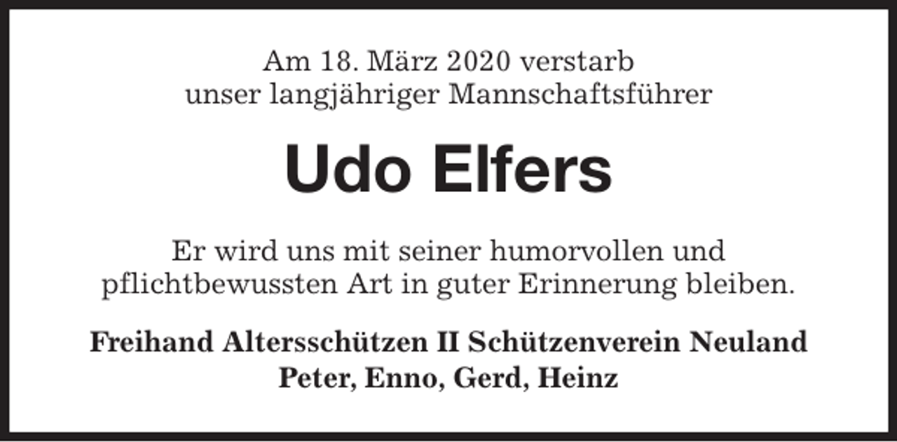 <p>Am 18. März 2020 verstarb<br />unser langjähriger Mannschaftsführer<br />Udo Elfers<br />Er wird uns mit seiner humorvollen und<br />pflichtbewussten Art in guter Erinnerung bleiben.<br />Freihand Altersschützen II Schützenverein Neuland<br />Peter, Enno, Gerd, Heinz</p>