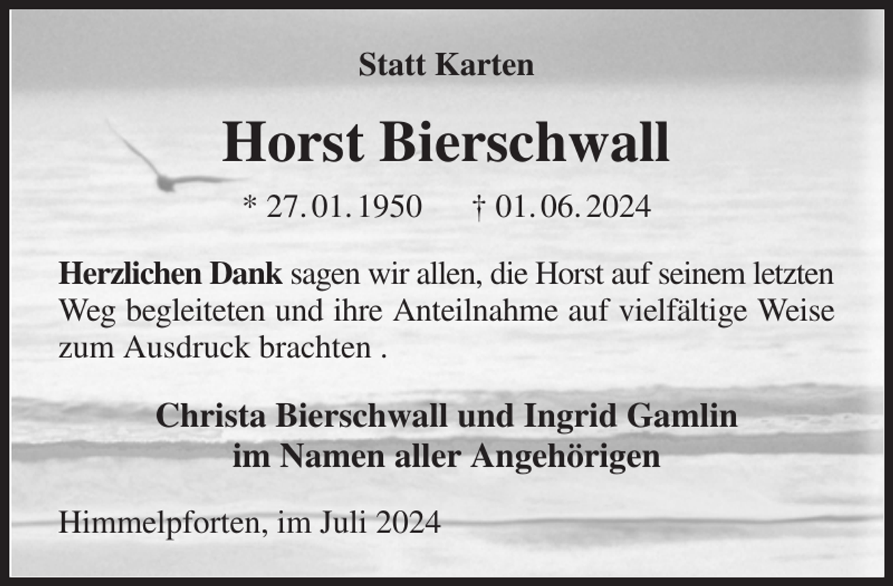 <p>Statt Karten<br />Horst Bierschwall<br />* 27. 01. 1950 † 01. 06. 2024<br />Herzlichen Dank sagen wir allen, die Horst auf seinem letzten<br />Weg begleiteten und ihre Anteilnahme auf vielfältige Weise<br />zum Ausdruck brachten .<br />Christa Bierschwall und Ingrid Gamlin<br />im Namen aller Angehörigen<br />Himmelpforten, im Juli 2024</p>