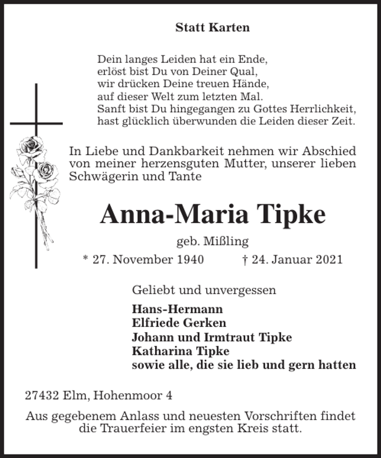 <p>Statt Karten<br />Dein langes Leiden hat ein Ende,<br />erlöst bist Du von Deiner Qual,<br />wir drücken Deine treuen Hände,<br />auf dieser Welt zum letzten Mal.<br />Sanft bist Du hingegangen zu Gottes Herrlichkeit,<br />hast glücklich überwunden die Leiden dieser Zeit.<br />In Liebe und Dankbarkeit nehmen wir Abschied von meiner herzensguten Mutter, unserer lieben Schwägerin und Tante<br />Anna-Maria Tipke<br />geb. Mißling<br />* 27. November 1940 † 24. Januar 2021<br />Geliebt und unvergessen<br />Hans-Hermann<br />Elfriede Gerken<br />Johann und Irmtraut Tipke<br />Katharina Tipke<br />sowie alle, die sie lieb und gern hatten<br />27432 Elm, Hohenmoor 4<br />Aus gegebenem Anlass und neuesten Vorschriften findet<br />die Trauerfeier im engsten Kreis statt.</p>