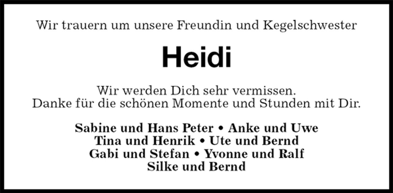 <p>Wir trauern um unsere Freundin und Kegelschwester<br />Heidi<br />Wir werden Dich sehr vermissen.<br />Danke für die schönen Momente und Stunden mit Dir.<br />Sabine und Hans Peter • Anke und Uwe<br />Tina und Henrik • Ute und Bernd<br />Gabi und Stefan • Yvonne und Ralf<br />Silke und Bernd</p>
