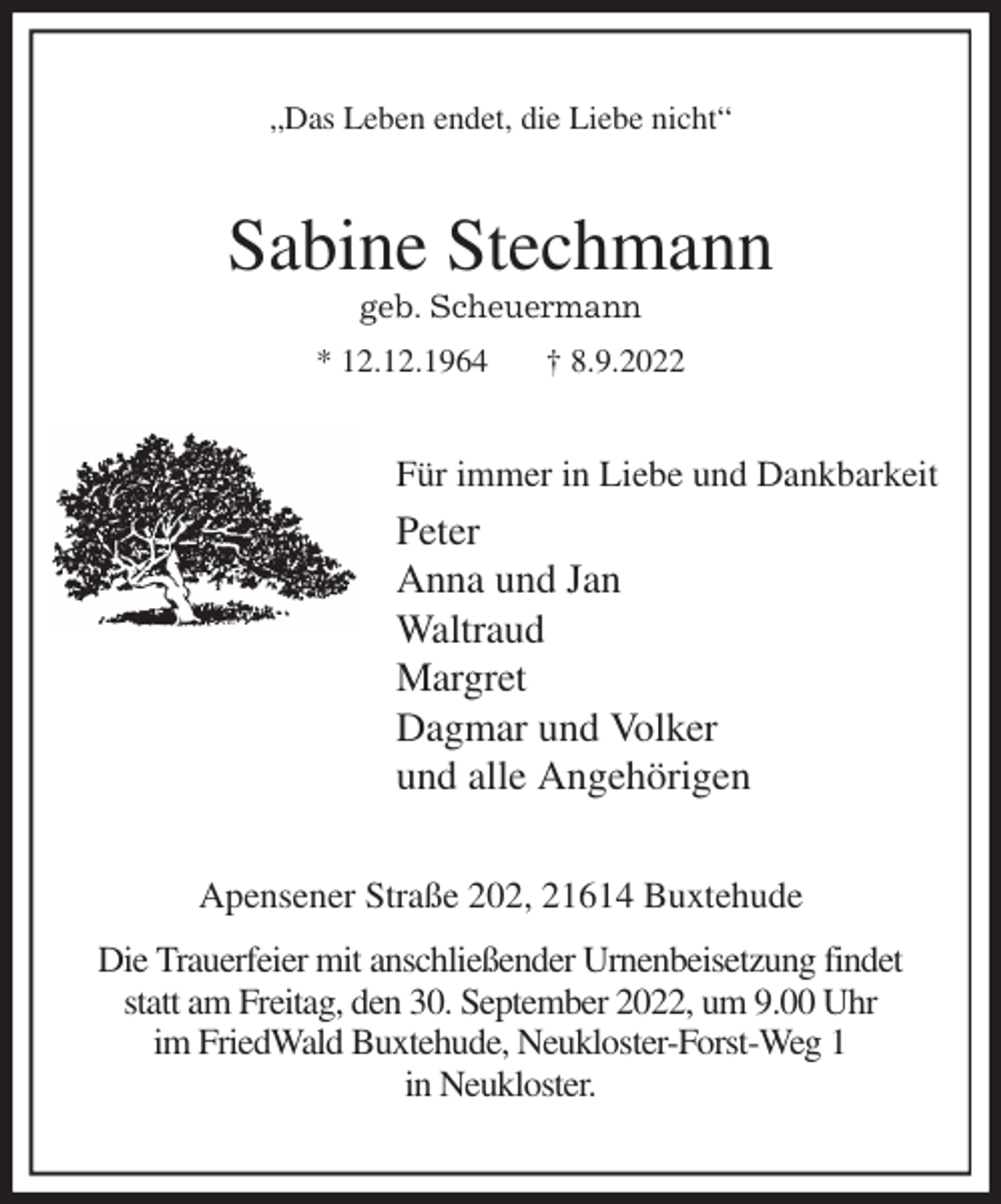 <p>„Das Leben endet, die Liebe nicht“<br />Sabine Stechmann<br />geb. Scheuermann<br />* 12.12.1964 † 8.9.2022<br />Für immer in Liebe und Dankbarkeit<br />Peter<br />Anna und Jan<br />Waltraud<br />Margret<br />Dagmar und Volker<br />und alle Angehörigen<br />Apensener Straße 202, 21614 Buxtehude<br />Die Trauerfeier mit anschließender Urnenbeisetzung findet<br />statt am Freitag, den 30. September 2022, um 9.00 Uhr<br />im FriedWald Buxtehude, Neukloster-Forst-Weg 1<br />in Neukloster.</p>
