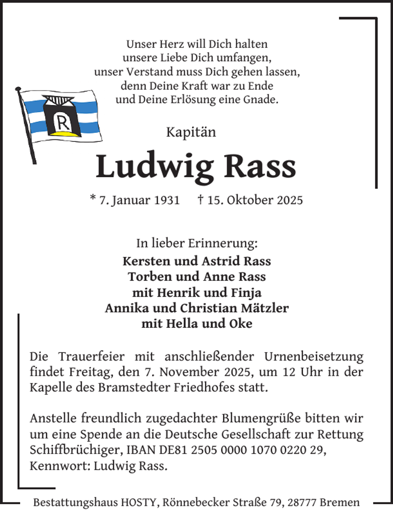 <p>Unser Herz will Dich halten<br />unsere Liebe Dich umfangen,<br />unser Verstand muss Dich gehen lassen,<br />denn Deine Kraft war zu Ende<br />und Deine Erlösung eine Gnade.</p><p>Kapitän</p><p>Ludwig Rass<br />* 7. Januar 1931</p><p>† 15. Oktober 2025</p><p>In lieber Erinnerung:<br />Kersten und Astrid Rass<br />Torben und Anne Rass<br />mit Henrik und Finja<br />Annika und Christian Mätzler<br />mit Hella und Oke<br />Die Trauerfeier mit anschließender Urnenbeisetzung<br />findet Freitag, den 7. November 2025, um 12 Uhr in der<br />Kapelle des Bramstedter Friedhofes statt.<br />Anstelle freundlich zugedachter Blumengrüße bitten wir<br />um eine Spende an die Deutsche Gesellschaft zur Rettung<br />Schiffbrüchiger, IBAN DE81 2505 0000 107220 29,<br />Kennwort: Ludwig Rass.<br />Bestattungshaus HOSTY, Rönnebecker Straße 79, 28777 Bremen</p>