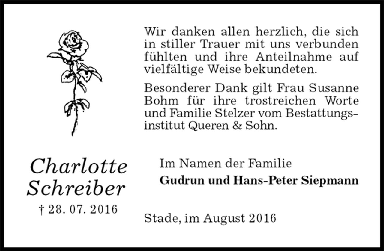 <p>Wir danken allen herzlich, die sich in stiller Trauer mit uns verbunden fühlten und ihre Anteilnahme auf vielfältige Weise bekundeten.<br />Besonderer Dank gilt Frau Susanne Bohm für ihre trostreichen Worte und Familie Stelzer vom Bestattungs-<br />institut Queren &amp; Sohn.<br />Im Namen der Familie<br />Gudrun und Hans-Peter Siepmann<br />Stade, im August 2016<br />Charlotte Schreiber<br />† 28. 07. 2016</p>