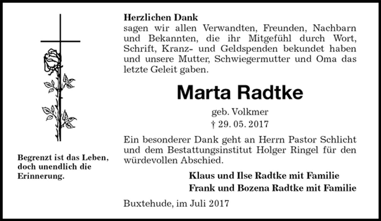 <p>Herzlichen Dank<br />sagen wir allen Verwandten, Freunden, Nachbarn und Bekannten, die ihr Mitgefühl durch Wort, Schrift, Kranz- und Geldspenden bekundet haben und unsere Mutter, Schwiegermutter und Oma das letzte Geleit gaben.<br />Marta Radtke<br />geb. Volkmer<br />† 29. 05. 2017<br />Ein besonderer Dank geht an Herrn Pastor Schlicht und dem Bestattungsinstitut Holger Ringel für den würdevollen Abschied.<br />Klaus und Ilse Radtke mit Familie<br />Frank und Bozena Radtke mit Familie<br />Buxtehude, im Juli 2017</p><p>Begrenzt ist das Leben,<br />doch unendlich die<br />Erinnerung.</p>