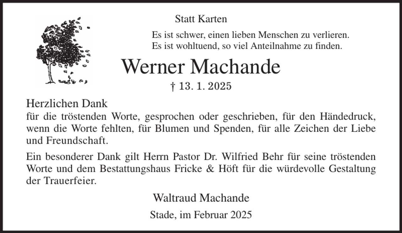 <p>Statt Karten<br />Es ist schwer, einen lieben Menschen zu verlieren.<br />Es ist wohltuend, so viel Anteilnahme zu finden.<br />Werner Machande<br />† 13. 1. 2025<br />Herzlichen Dank<br />für die tröstenden Worte, gesprochen oder geschrieben, für den Händedruck,<br />wenn die Worte fehlten, für Blumen und Spenden, für alle Zeichen der Liebe<br />und Freundschaft.<br />Ein besonderer Dank gilt Herrn Pastor Dr. Wilfried Behr für seine tröstenden<br />Worte und dem Bestattungshaus Fricke &amp; Höft für die würdevolle Gestaltung<br />der Trauerfeier.<br />Waltraud Machande<br />Stade, im Februar 2025</p>