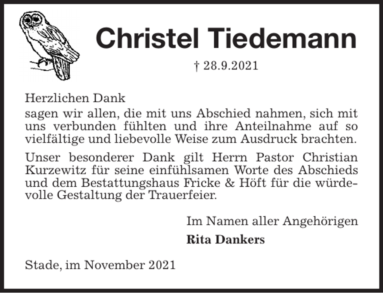 <p>Christel Tiedemann<br />† 28.9.2021<br />Herzlichen Dank<br />sagen wir allen, die mit uns Abschied nahmen, sich mit uns verbunden fühlten und ihre Anteilnahme auf so vielfältige und liebevolle Weise zum Ausdruck brachten.<br />Unser besonderer Dank gilt Herrn Pastor Christian Kurzewitz für seine einfühlsamen Worte des Abschieds und dem Bestattungshaus Fricke &amp; Höft für die würdevolle Gestaltung der Trauerfeier.<br />Im Namen aller Angehörigen<br />Rita Dankers<br />Stade, im November 2021</p>