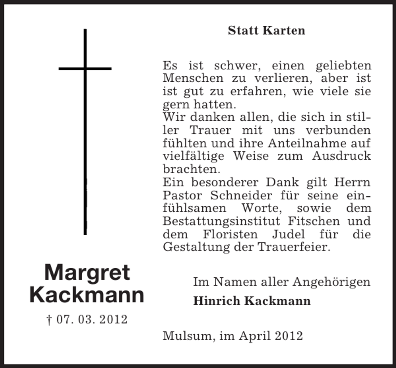 <p>Statt Karten<br />Es ist schwer, einen geliebten<br />Menschen zu verlieren, aber ist<br />ist gut zu erfahren, wie viele sie<br />gern hatten.<br />Wir danken allen, die sich in stiller Trauer mit uns verbunden<br />fühlten und ihre Anteilnahme auf<br />vielfältige Weise zum Ausdruck<br />brachten.<br />Ein besonderer Dank gilt Herrn<br />Pastor Schneider für seine einfühlsamen Worte, sowie dem<br />Bestattungsinstitut Fitschen und<br />dem Floristen Judel für die<br />Gestaltung der Trauerfeier.</p><p>Margret<br />Kackmann</p><p>Im Namen aller Angehörigen<br />Hinrich Kackmann</p><p>† 07. 03. 2012<br />Mulsum, im April 2012</p>