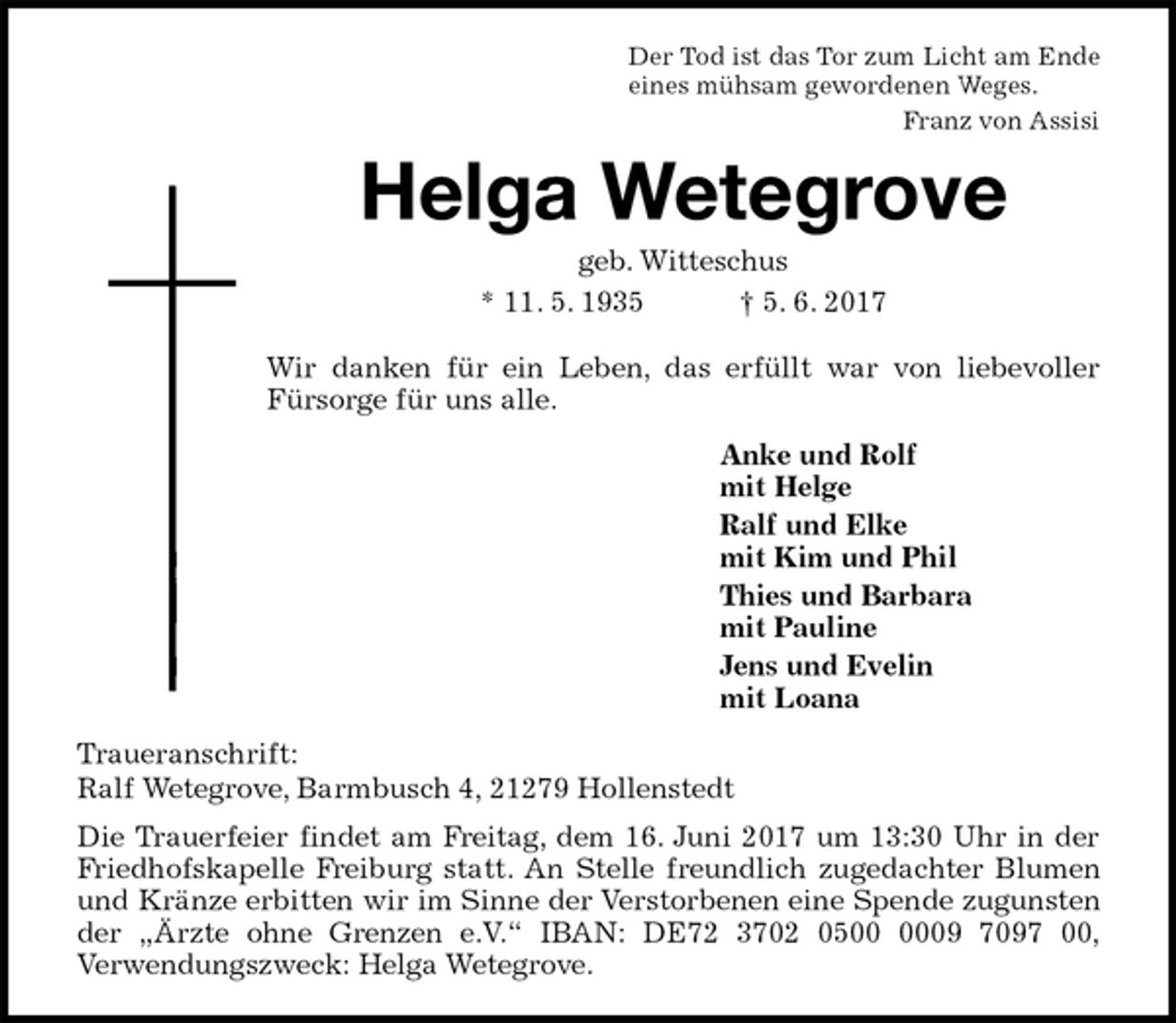 <p>Der Tod ist das Tor zum Licht am Ende<br />eines mühsam gewordenen Weges.<br />Franz von Assisi<br />Helga Wetegrove<br />geb. Witteschus<br />* 11. 5. 1935 † 5. 6. 2017<br />Wir danken für ein Leben, das erfüllt war von liebevoller<br />Fürsorge für uns alle.<br />Anke und Rolf<br />mit Helge<br />Ralf und Elke<br />mit Kim und Phil<br />Thies und Barbara<br />mit Pauline<br />Jens und Evelin<br />mit Loana<br />Traueranschrift:<br />Ralf Wetegrove, Barmbusch 4, 21279 Hollenstedt<br />Die Trauerfeier findet am Freitag, dem 16. Juni 2017 um 13:30 Uhr in der Friedhofskapelle Freiburg statt. An Stelle freundlich zugedachter Blumen und Kränze erbitten wir im Sinne der Verstorbenen eine Spende zugunsten der „Ärzte ohne Grenzen e.V.“ IBAN: DE72 3702 0500 0009 7097 00,<br />Verwendungszweck: Helga Wetegrove.</p>