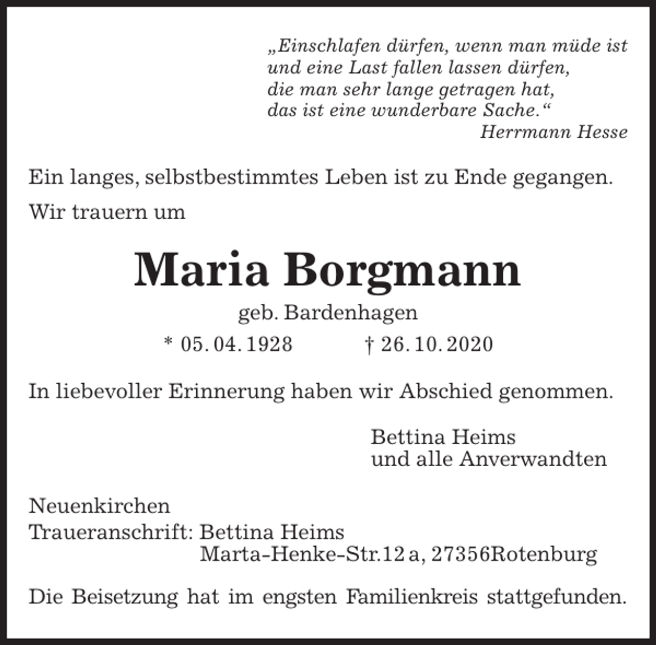 <p>„Einschlafen dürfen, wenn man müde ist<br />und eine Last fallen lassen dürfen,<br />die man sehr lange getragen hat,<br />das ist eine wunderbare Sache.“<br />Herrmann Hesse<br />Ein langes, selbstbestimmtes Leben ist zu Ende gegangen.<br />Wir trauern um<br />Maria Borgmann<br />geb. Bardenhagen<br />* 05. 04. 1928 † 26. 10. 2020<br />In liebevoller Erinnerung haben wir Abschied genommen.<br />Bettina Heims<br />und alle Anverwandten<br />Neuenkirchen<br />Traueranschrift: Bettina Heims<br />Marta-Henke-Str.12 a, 27356Rotenburg</p>
<p>Die Beisetzung hat im engsten Familienkreis stattgefunden.</p>
