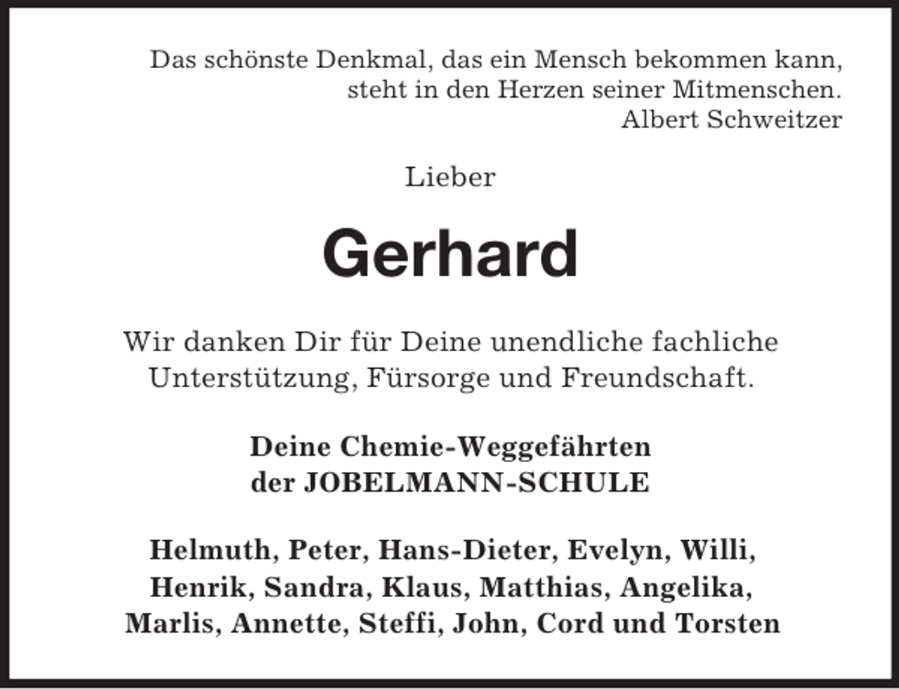 <p>Das schönste Denkmal, das ein Mensch bekommen kann,<br />steht in den Herzen seiner Mitmenschen.<br />Albert Schweitzer</p><p>Lieber</p><p>Gerhard<br />Wir danken Dir für Deine unendliche fachliche<br />Unterstützung, Fürsorge und Freundschaft.<br />Deine Chemie-Weggefährten<br />der JOBELMANN-SCHULE<br />Helmuth, Peter, Hans-Dieter, Evelyn, Willi,<br />Henrik, Sandra, Klaus, Matthias, Angelika,<br />Marlis, Annette, Steffi, John, Cord und Torsten</p>