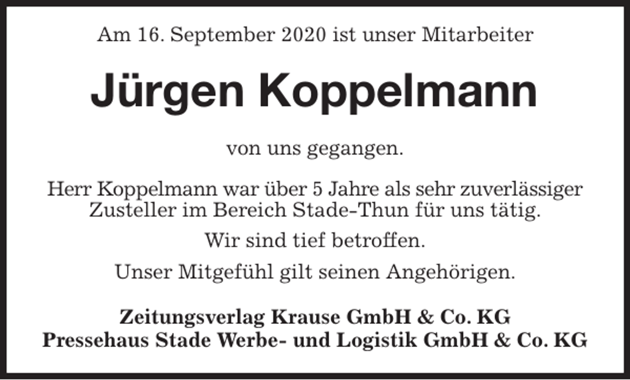 <p>Am 16. September 2020 ist unser Mitarbeiter<br />Jürgen Koppelmann<br />Zeitungsverlag Krause GmbH &amp; Co. KG<br />Pressehaus Stade Werbe- und Logistik GmbH &amp; Co. KG<br />von uns gegangen.<br />Herr Koppelmann war über 5 Jahre als sehr zuverlässiger<br />Zusteller im Bereich Stade-Thun für uns tätig.<br />Wir sind tief betroffen.<br />Unser Mitgefühl gilt seinen Angehörigen.</p>