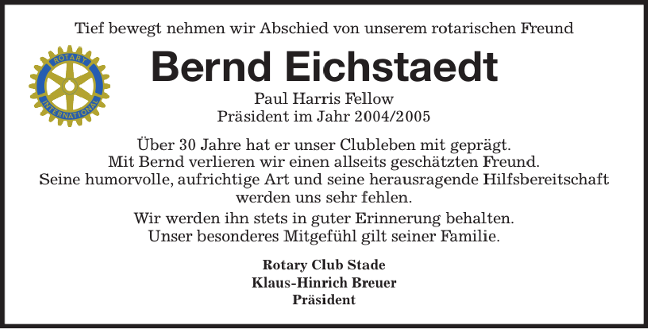 <p>Tief bewegt nehmen wir Abschied von unserem rotarischen Freund<br />Bernd Eichstaedt<br />Paul Harris Fellow<br />Präsident im Jahr 2004/2005<br />Über 30 Jahre hat er unser Clubleben mit geprägt.<br />Mit Bernd verlieren wir einen allseits geschätzten Freund.<br />Seine humorvolle, aufrichtige Art und seine herausragende Hilfsbereitschaft werden uns sehr fehlen.<br />Wir werden ihn stets in guter Erinnerung behalten.<br />Unser besonderes Mitgefühl gilt seiner Familie.<br />Rotary Club Stade<br />Klaus-Hinrich Breuer<br />Präsident</p>
