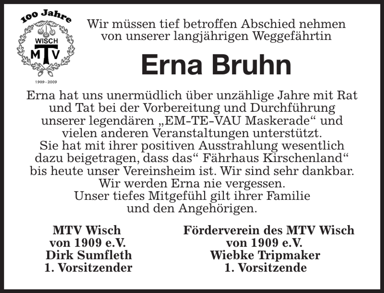 <p>Wir müssen tief betroffen Abschied nehmen<br />von unserer langjährigen Weggefährtin<br />Erna Bruhn<br />Erna hat uns unermüdlich über unzählige Jahre mit Rat<br />und Tat bei der Vorbereitung und Durchführung<br />unserer legendären „EM-TE-VAU Maskerade“ und<br />vielen anderen Veranstaltungen unterstützt.<br />Sie hat mit ihrer positiven Ausstrahlung wesentlich<br />dazu beigetragen, dass das“ Fährhaus Kirschenland“<br />bis heute unser Vereinsheim ist. Wir sind sehr dankbar.<br />Wir werden Erna nie vergessen.<br />Unser tiefes Mitgefühl gilt ihrer Familie<br />und den Angehörigen.<br />MTV Wisch Förderverein des MTV Wisch<br />von 1909 e.V. von 1909 e.V.<br />Dirk Sumfleth Wiebke Tripmaker<br />1. Vorsitzender 1. Vorsitzende</p>