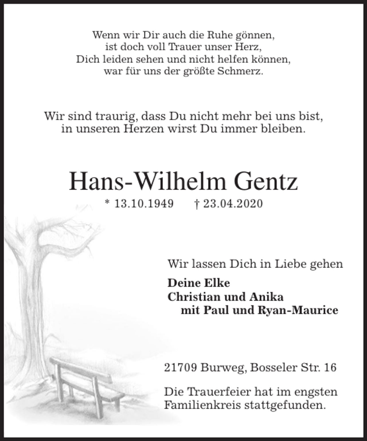 <p>Wenn wir Dir auch die Ruhe gönnen,<br />ist doch voll Trauer unser Herz,<br />Dich leiden sehen und nicht helfen können,<br />war für uns der größte Schmerz.<br />Wir sind traurig, dass Du nicht mehr bei uns bist,<br />in unseren Herzen wirst Du immer bleiben.<br />Hans-Wilhelm Gentz<br />* 13.10.1949 † 23.04.2020</p>
<p>Wir lassen Dich in Liebe gehen<br />Deine Elke<br />Christian und Anika<br />mit Paul und Ryan-Maurice</p>
<p>21709 Burweg, Bosseler Str. 16</p>
<p>Die Trauerfeier hat im engsten<br />Familienkreis stattgefunden.</p>