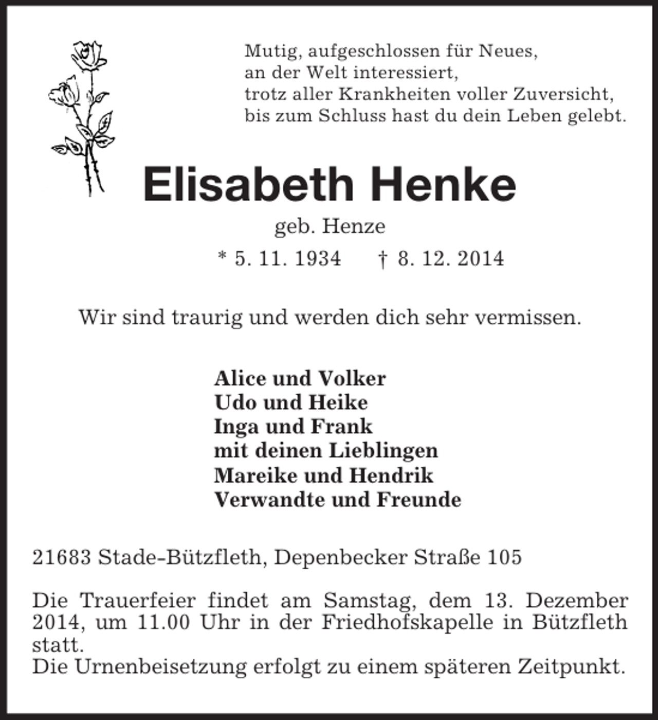 <p>Mutig, aufgeschlossen für Neues,<br />an der Welt interessiert,<br />trotz aller Krankheiten voller Zuversicht,<br />bis zum Schluss hast du dein Leben gelebt.<br />Elisabeth Henke<br />geb. Henze<br />* 5. 11. 1934 † 8. 12. 2014<br />Wir sind traurig und werden dich sehr vermissen.<br />Alice und Volker<br />Udo und Heike<br />Inga und Frank<br />mit deinen Lieblingen<br />Mareike und Hendrik<br />Verwandte und Freunde<br />21683 Stade-Bützfleth, Depenbecker Straße 105</p><p>Die Trauerfeier findet am Samstag, dem 13. Dezember 2014, um 11.00 Uhr in der Friedhofskapelle in Bützfleth statt.<br />Die Urnenbeisetzung erfolgt zu einem späteren Zeitpunkt.</p>
