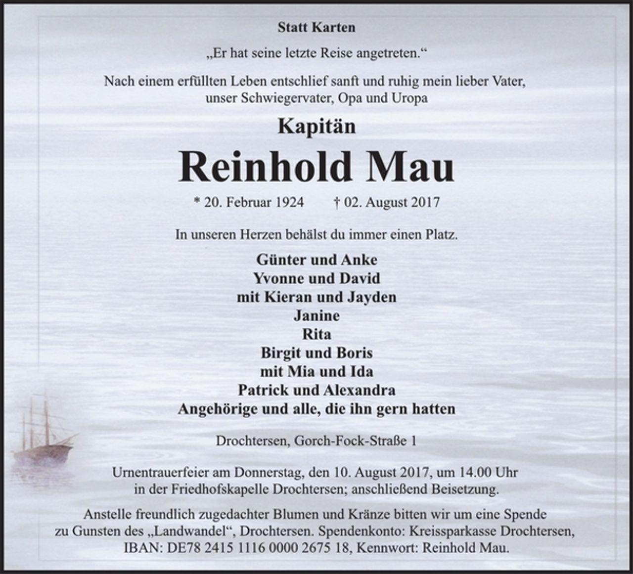<p>Statt Karten<br />„Er hat seine letzte Reise angetreten.“<br />Nach einem erfüllten Leben entschlief sanft und ruhig mein lieber Vater,<br />unser Schwiegervater, Opa und Uropa<br />Kapitän<br />Reinhold Mau<br />* 20. Februar 1924 † 02. August 2017<br />In unseren Herzen behälst du immer einen Platz.<br />Günter und Anke<br />Yvonne und David<br />mit Kieran und Jayden<br />Janine<br />Rita<br />Birgit und Boris<br />mit Mia und Ida<br />Patrick und Alexandra<br />Angehörige und alle, die ihn gern hatten<br />Drochtersen, Gorch-Fock-Straße 1<br />Urnentrauerfeier am Donnerstag, den 10. August 2017, um 14.00 Uhr<br />in der Friedhofskapelle Drochtersen; anschließend Beisetzung.<br />Anstelle freundlich zugedachter Blumen und Kränze bitten wir um eine Spende<br />zu Gunsten des „Landwandel“, Drochtersen. Spendenkonto: Kreissparkasse Drochtersen,<br />IBAN: DE78 2415 1116 0000 2675 18, Kennwort: Reinhold Mau.</p>