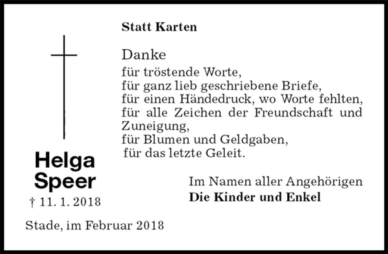 <p>Statt Karten<br />Danke<br />für tröstende Worte,<br />für ganz lieb geschriebene Briefe,<br />für einen Händedruck, wo Worte fehlten,<br />für alle Zeichen der Freundschaft und Zuneigung,<br />für Blumen und Geldgaben,<br />für das letzte Geleit.<br />Im Namen aller Angehörigen<br />Die Kinder und Enkel<br />Stade, im Februar 2018<br />Helga<br />Speer<br />† 11. 1. 2018</p>