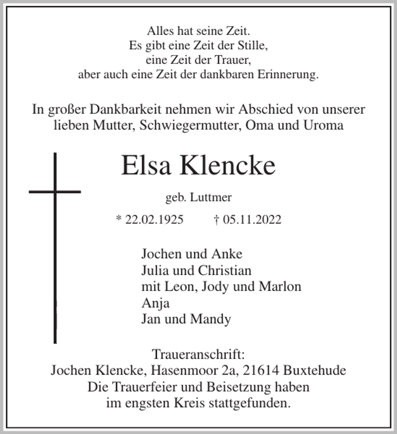 <p>Alles hat seine Zeit.<br />Es gibt eine Zeit der Stille,<br />eine Zeit der Trauer,<br />aber auch eine Zeit der dankbaren Erinnerung.<br />In großer Dankbarkeit nehmen wir Abschied von unserer<br />lieben Mutter, Schwiegermutter, Oma und Uroma<br />Elsa Klencke<br />geb. Luttmer<br />* 22.02.1925 † 05.11.2022<br />Jochen und Anke<br />Julia und Christian<br />mit Leon, Jody und Marlon<br />Anja<br />Jan und Mandy<br />Traueranschrift:<br />Jochen Klencke, Hasenmoor 2a, 21614 Buxtehude<br />Die Trauerfeier und Beisetzung haben<br />im engsten Kreis stattgefunden.</p>