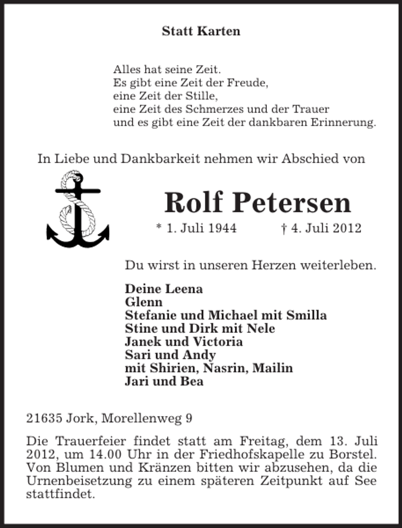 <p>Statt Karten<br />Alles hat seine Zeit.<br />Es gibt eine Zeit der Freude,<br />eine Zeit der Stille,<br />eine Zeit des Schmerzes und der Trauer<br />und es gibt eine Zeit der dankbaren Erinnerung.</p><p>In Liebe und Dankbarkeit nehmen wir Abschied von</p><p>Rolf Petersen<br />* 1. Juli 1944</p><p>† 4. Juli 2012</p><p>Du wirst in unseren Herzen weiterleben.<br />Deine Leena<br />Glenn<br />Stefanie und Michael mit Smilla<br />Stine und Dirk mit Nele<br />Janek und Victoria<br />Sari und Andy<br />mit Shirien, Nasrin, Mailin<br />Jari und Bea<br />21635 Jork, Morellenweg 9<br />Die Trauerfeier findet statt am Freitag, dem 13. Juli<br />2012, um 14.00 Uhr in der Friedhofskapelle zu Borstel.<br />Von Blumen und Kränzen bitten wir abzusehen, da die<br />Urnenbeisetzung zu einem späteren Zeitpunkt auf See<br />stattfindet.</p>