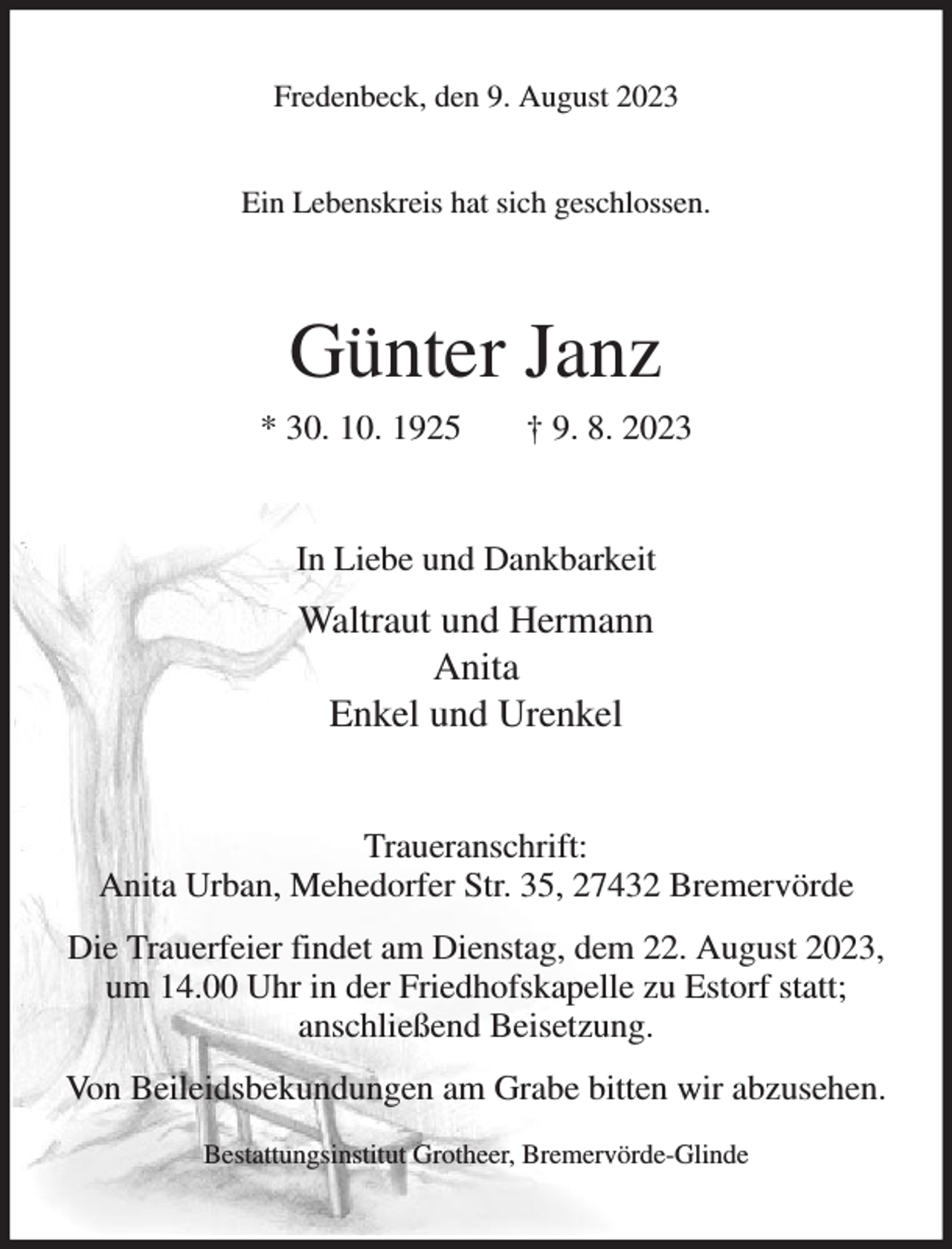 <p>Fredenbeck, den 9. August 2023</p><p>Ein Lebenskreis hat sich geschlossen.<br />Günter Janz<br />* 30. 10. 1925 † 9. 8. 2023<br />In Liebe und Dankbarkeit<br />Waltraut und Hermann<br />Anita<br />Enkel und Urenkel<br />Traueranschrift:<br />Anita Urban, Mehedorfer Str. 35, 27432 Bremervörde<br />Die Trauerfeier findet am Dienstag, dem 22. August 2023,<br />um 14.00 Uhr in der Friedhofskapelle zu Estorf statt;<br />anschließend Beisetzung.<br />Von Beileidsbekundungen am Grabe bitten wir abzusehen.<br />Bestattungsinstitut Grotheer, Bremervörde-Glinde</p>