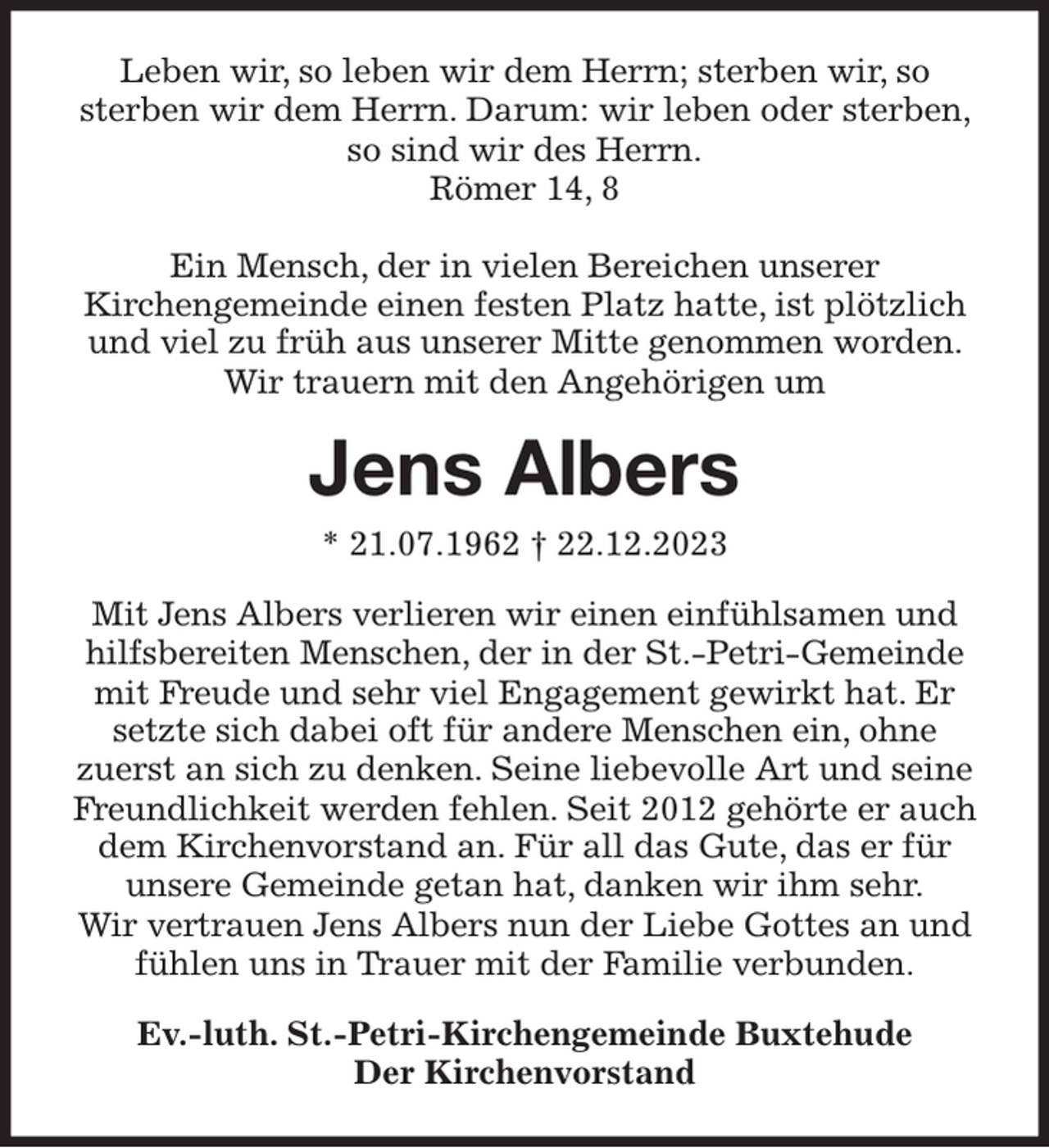 <p>Leben wir, so leben wir dem Herrn; sterben wir, so sterben wir dem Herrn. Darum: wir leben oder sterben, so sind wir des Herrn.<br />Römer 14, 8</p><p>Ein Mensch, der in vielen Bereichen unserer Kirchengemeinde einen festen Platz hatte, ist plötzlich und viel zu früh aus unserer Mitte genommen worden. Wir trauern mit den Angehörigen um<br />Jens Albers<br />* 21.07.1962 † 22.12.2023<br />Mit Jens Albers verlieren wir einen einfühlsamen und hilfsbereiten Menschen, der in der St.-Petri-Gemeinde mit Freude und sehr viel Engagement gewirkt hat. Er setzte sich dabei oft für andere Menschen ein, ohne zuerst an sich zu denken. Seine liebevolle Art und seine Freundlichkeit werden fehlen. Seit 2012 gehörte er auch dem Kirchenvorstand an. Für all das Gute, das er für unsere Gemeinde getan hat, danken wir ihm sehr.<br />Wir vertrauen Jens Albers nun der Liebe Gottes an und fühlen uns in Trauer mit der Familie verbunden.<br />Ev.-luth. St.-Petri-Kirchengemeinde Buxtehude<br />Der Kirchenvorstand</p>