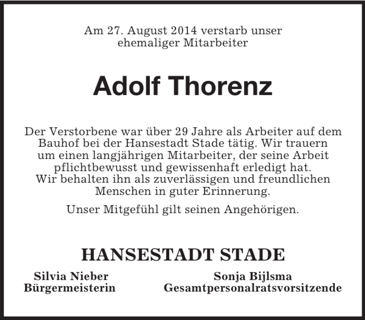 <p>Am 27. August 2014 verstarb unser<br />ehemaliger Mitarbeiter<br />Adolf Thorenz<br />Der Verstorbene war über 29 Jahre als Arbeiter auf dem Bauhof bei der Hansestadt Stade tätig. Wir trauern<br />um einen langjährigen Mitarbeiter, der seine Arbeit pflichtbewusst und gewissenhaft erledigt hat.<br />Wir behalten ihn als zuverlässigen und freundlichen Menschen in guter Erinnerung.<br />Unser Mitgefühl gilt seinen Angehörigen.<br />HANSESTADT STADE<br />Silvia Nieber Sonja Bijlsma<br />Bürgermeisterin Gesamtpersonalratsvorsitzende</p>