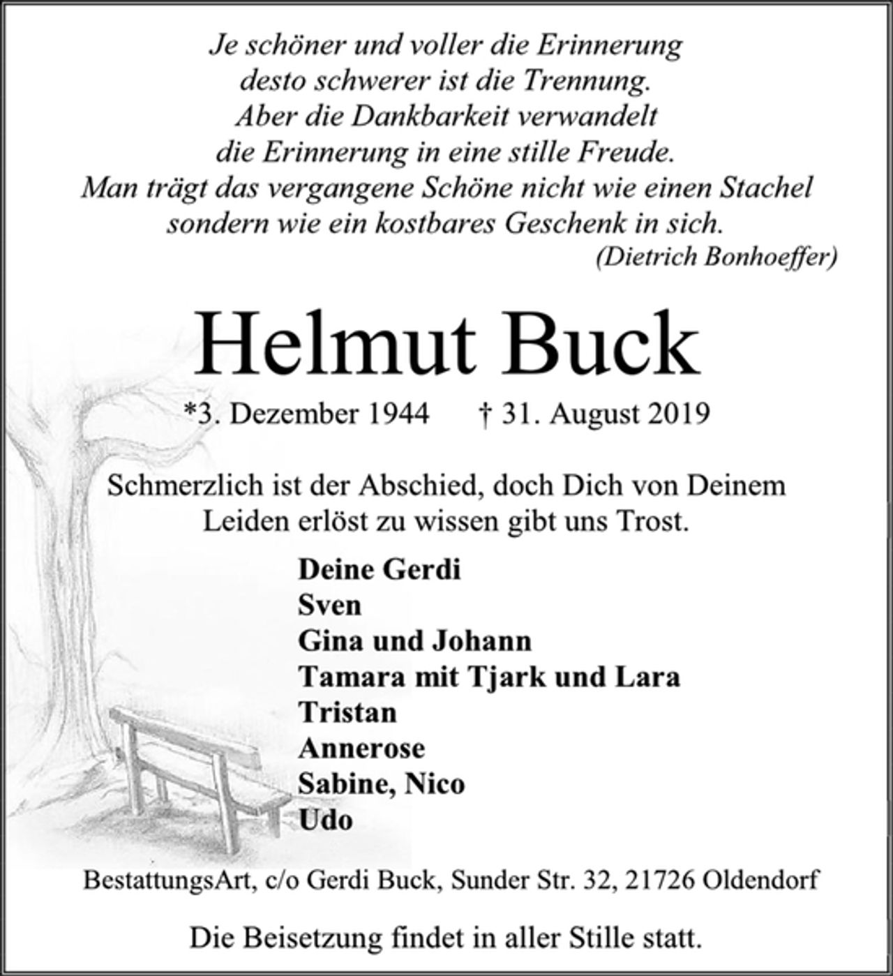 <p>Je schöner und voller die Erinnerung<br />desto schwerer ist die Trennung.<br />Aber die Dankbarkeit verwandelt<br />die Erinnerung in eine stille Freude.<br />Man trägt das vergangene Schöne nicht wie einen Stachel<br />sondern wie ein kostbares Geschenk in sich.<br />(Dietrich Bonhoeffer)<br />Helmut Buck<br />*3. Dezember 1944 † 31. August 2019<br />Schmerzlich ist der Abschied, doch Dich von Deinem<br />Leiden erlöst zu wissen gibt uns Trost.<br />Deine Gerdi<br />Sven<br />Gina und Johann<br />Tamara mit Tjark und Lara<br />Tristan<br />Annerose<br />Sabine, Nico<br />Udo<br />BestattungsArt, c/o Gerdi Buck, Sunder Str. 32, 21726 Oldendorf<br />Die Beisetzung findet in aller Stille statt.</p>