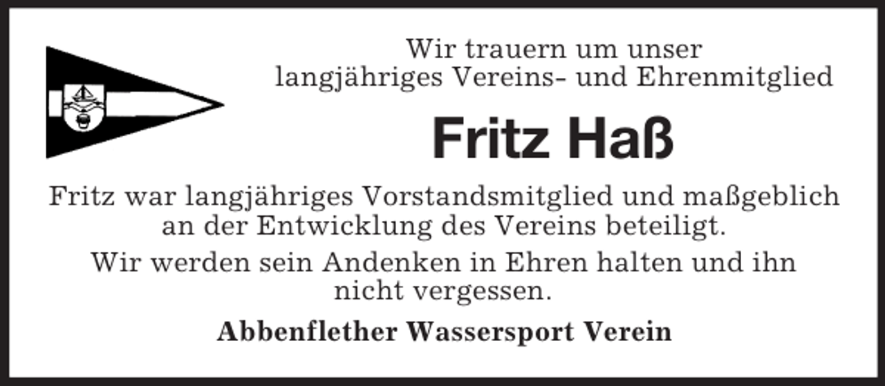 <p>Wir trauern um unser<br />langjähriges Vereins- und Ehrenmitglied</p><p>Fritz Haß<br />Fritz war langjähriges Vorstandsmitglied und maßgeblich<br />an der Entwicklung des Vereins beteiligt.<br />Wir werden sein Andenken in Ehren halten und ihn<br />nicht vergessen.<br />Abbenflether Wassersport Verein</p>