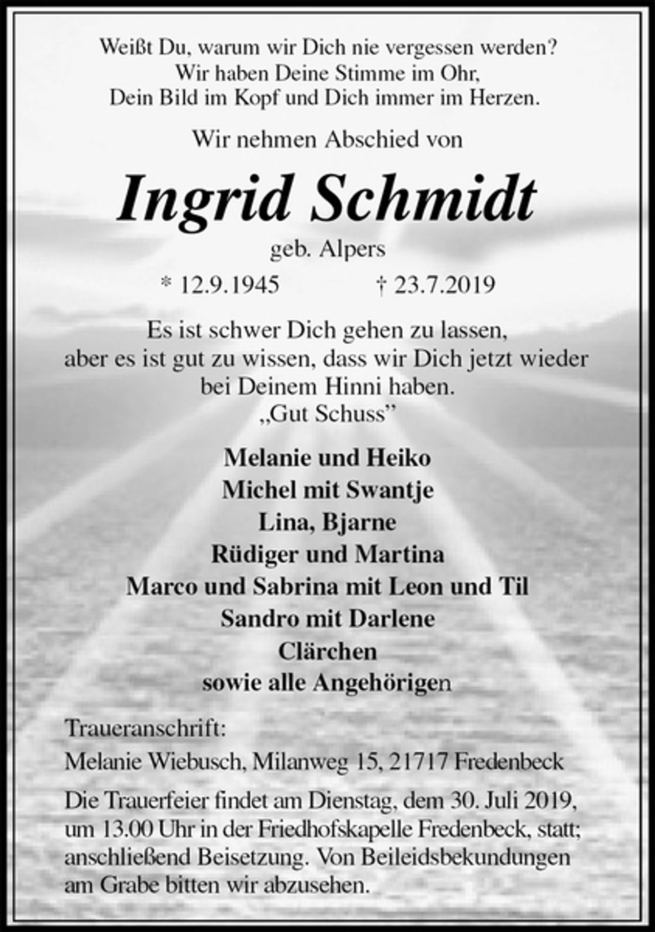 <p>Weißt Du, warum wir Dich nie vergessen werden?<br />Wir haben Deine Stimme im Ohr,<br />Dein Bild im Kopf und Dich immer im Herzen.<br />Wir nehmen Abschied von<br />Ingrid Schmidt<br />geb. Alpers<br />* 12.9.1945 † 23.7.2019<br />Es ist schwer Dich gehen zu lassen,<br />aber es ist gut zu wissen, dass wir Dich jetzt wieder bei Deinem Hinni haben.<br />„Gut Schuss”<br />Melanie und Heiko<br />Michel mit Swantje<br />Lina, Bjarne<br />Rüdiger und Martina<br />Marco und Sabrina mit Leon und Til<br />Sandro mit Darlene<br />Clärchen<br />sowie alle Angehörigen<br />Traueranschrift:<br />Melanie Wiebusch, Milanweg 15, 21717 Fredenbeck<br />Die Trauerfeier findet am Dienstag, dem 30. Juli 2019,<br />um 13.00 Uhr in der Friedhofskapelle Fredenbeck, statt;<br />anschließend Beisetzung. Von Beileidsbekundungen am Grabe bitten wir abzusehen.</p>