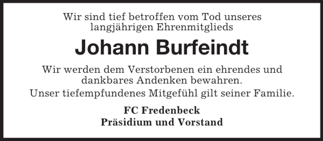 <p>Wir sind tief betroffen vom Tod unseres<br />langjährigen Ehrenmitglieds</p><p>Johann Burfeindt<br />Wir werden dem Verstorbenen ein ehrendes und<br />dankbares Andenken bewahren.<br />Unser tiefempfundenes Mitgefühl gilt seiner Familie.<br />FC Fredenbeck<br />Präsidium und Vorstand</p>