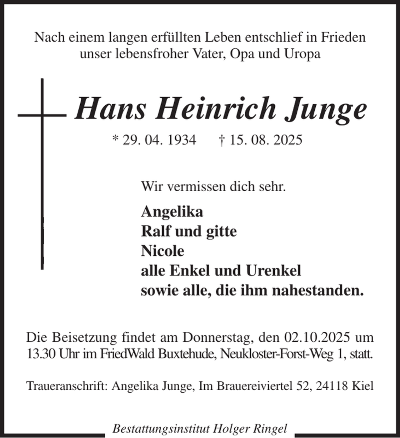 <p>Nach einem langen erfüllten Leben entschlief in Frieden<br />unser lebensfroher Vater, Opa und Uropa<br />Hans Heinrich Junge<br />* 29. 04. 1934 † 15. 08. 2025<br />Wir vermissen dich sehr.<br />Angelika<br />Ralf und gitte<br />Nicole<br />alle Enkel und Urenkel<br />sowie alle, die ihm nahestanden.<br />Die Beisetzung findet am Donnerstag, den 02.10.2025 um 13.30 Uhr im FriedWald Buxtehude, Neukloster-Forst-Weg 1, statt.</p><p>Traueranschrift: Angelika Junge, Im Brauereiviertel 52, 24118 Kiel<br />Bestattungsinstitut Holger Ringel</p>