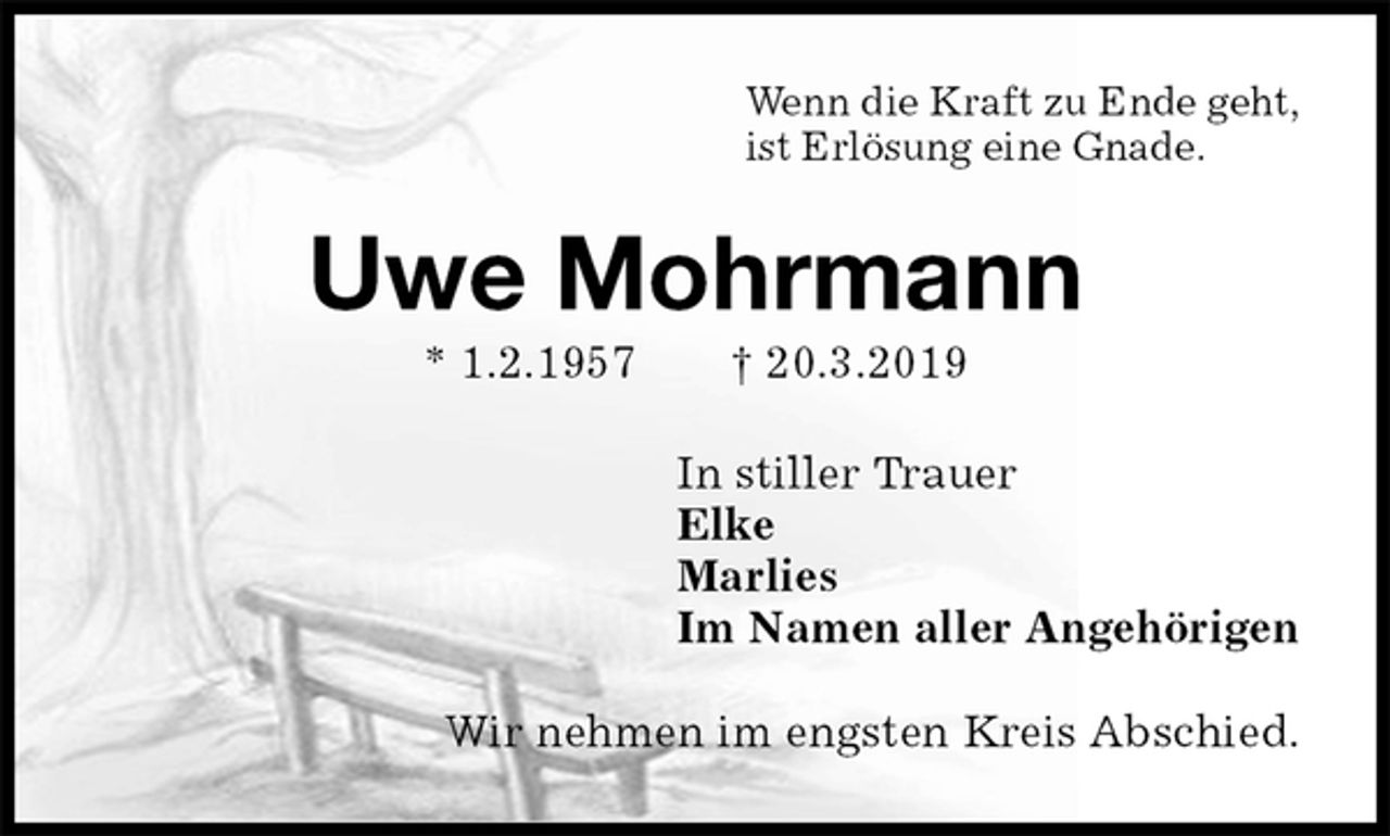 <p>Wenn die Kraft zu Ende geht,<br />ist Erlösung eine Gnade.<br />Uwe Mohrmann<br />* 1.2.1957 † 20.3.2019<br />In stiller Trauer<br />Elke<br />Marlies<br />Im Namen aller Angehörigen<br />Wir nehmen im engsten Kreis Abschied.</p>